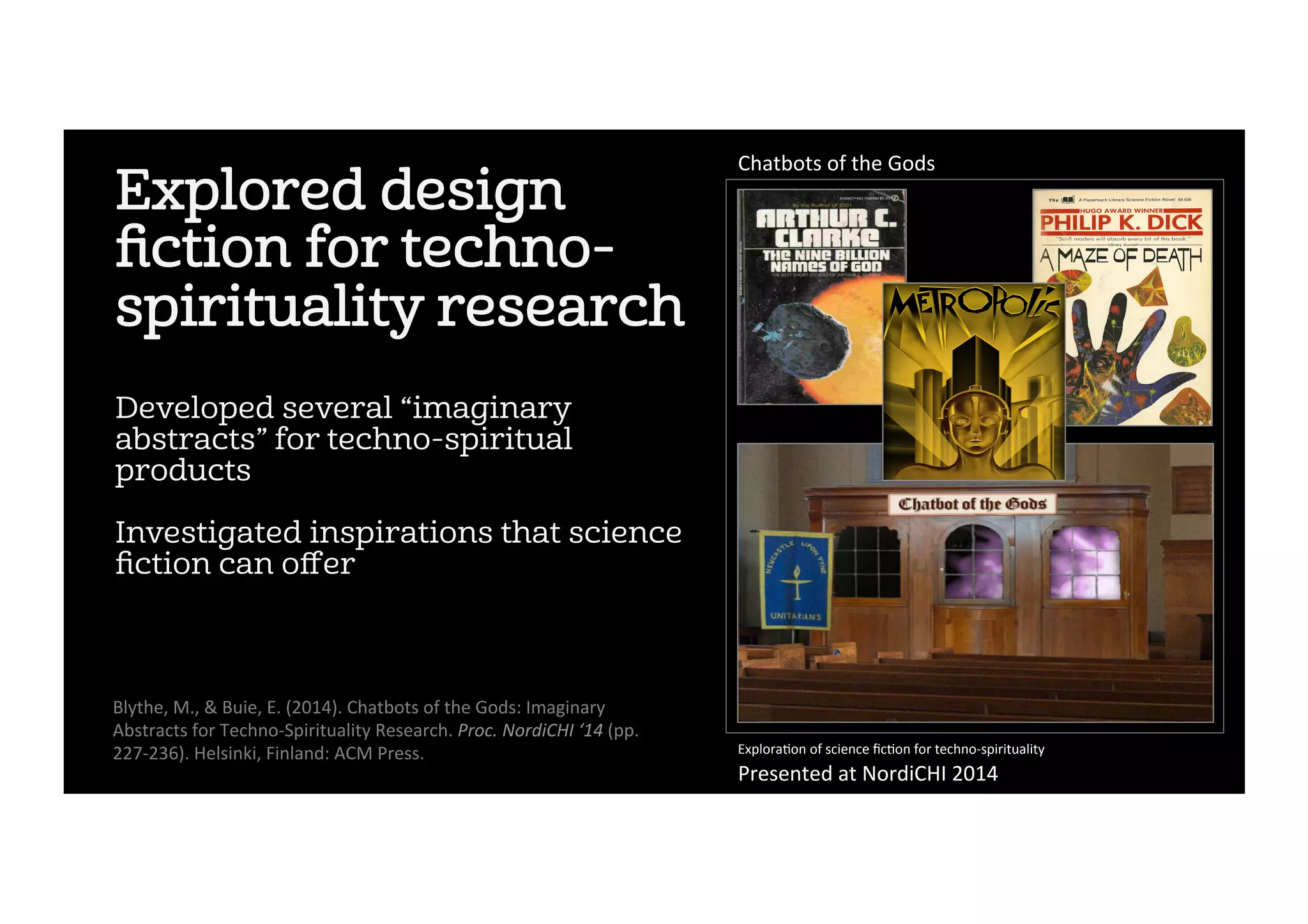 Explored design
ﬁction for techno-
spirituality research
Developed several “imaginary
abstracts” for techno-spiritual
products
Investigated inspirations that science
ﬁction can oﬀer
Blythe,	M.,	&	Buie,	E.	(2014).	Chatbots	of	the	Gods:	Imaginary	
Abstracts	for	Techno-Spirituality	Research.	Proc.	NordiCHI	‘14	(pp.	
227-236).	Helsinki,	Finland:	ACM	Press.	 Explora2on	of	science	ﬁc2on	for	techno-spirituality	
Presented	at	NordiCHI	2014	
Chatbots	of	the	Gods	
 