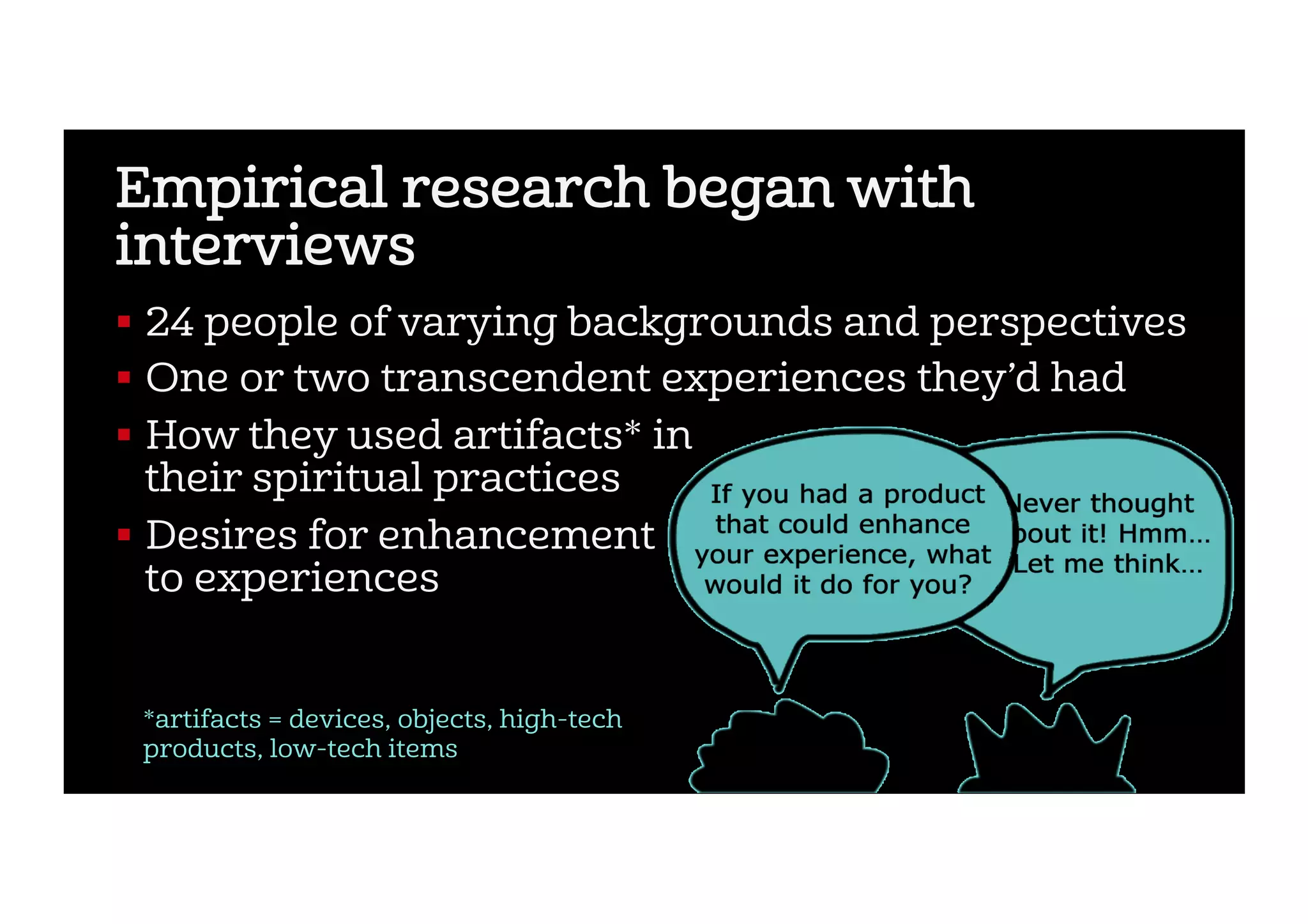 Empirical research began with
interviews
!  24 people of varying backgrounds and perspectives
!  One or two transcendent experiences they’d had
!  How they used artifacts* in
their spiritual practices
!  Desires for enhancement
to experiences
*artifacts = devices, objects, high-tech
products, low-tech items
 