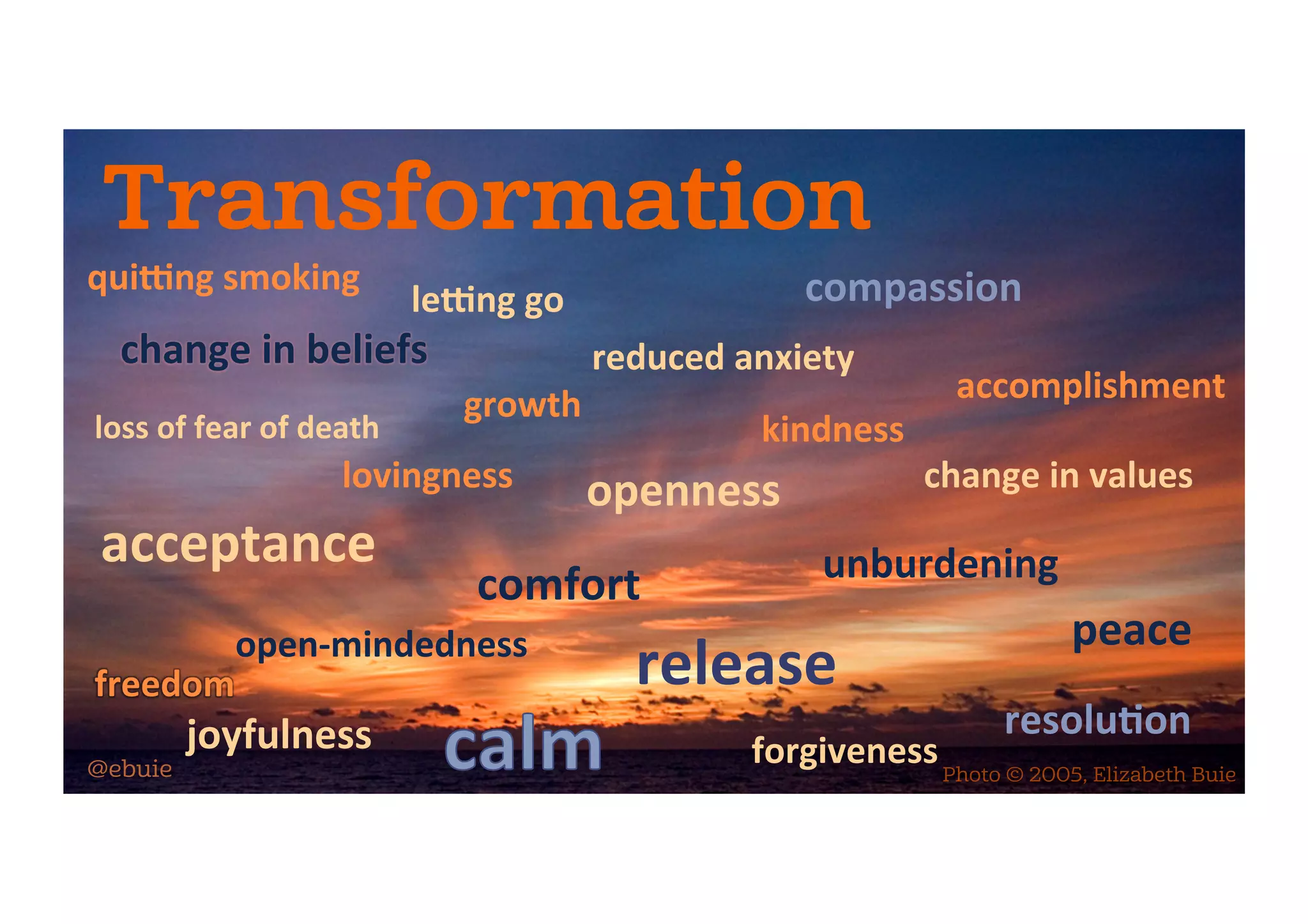 Transformation
change	in	beliefs	
le-ng	go	
release	
unburdening	
accomplishment	
resolu5on	
forgiveness	
loss	of	fear	of	death	
acceptance	
open-mindedness	
freedom	
lovingness	
comfort	
joyfulness	
growth	
openness	
reduced	anxiety	
compassion	
change	in	values	
kindness	
peace	
Photo © 2005, Elizabeth Buie@ebuie
qui-ng	smoking	
 