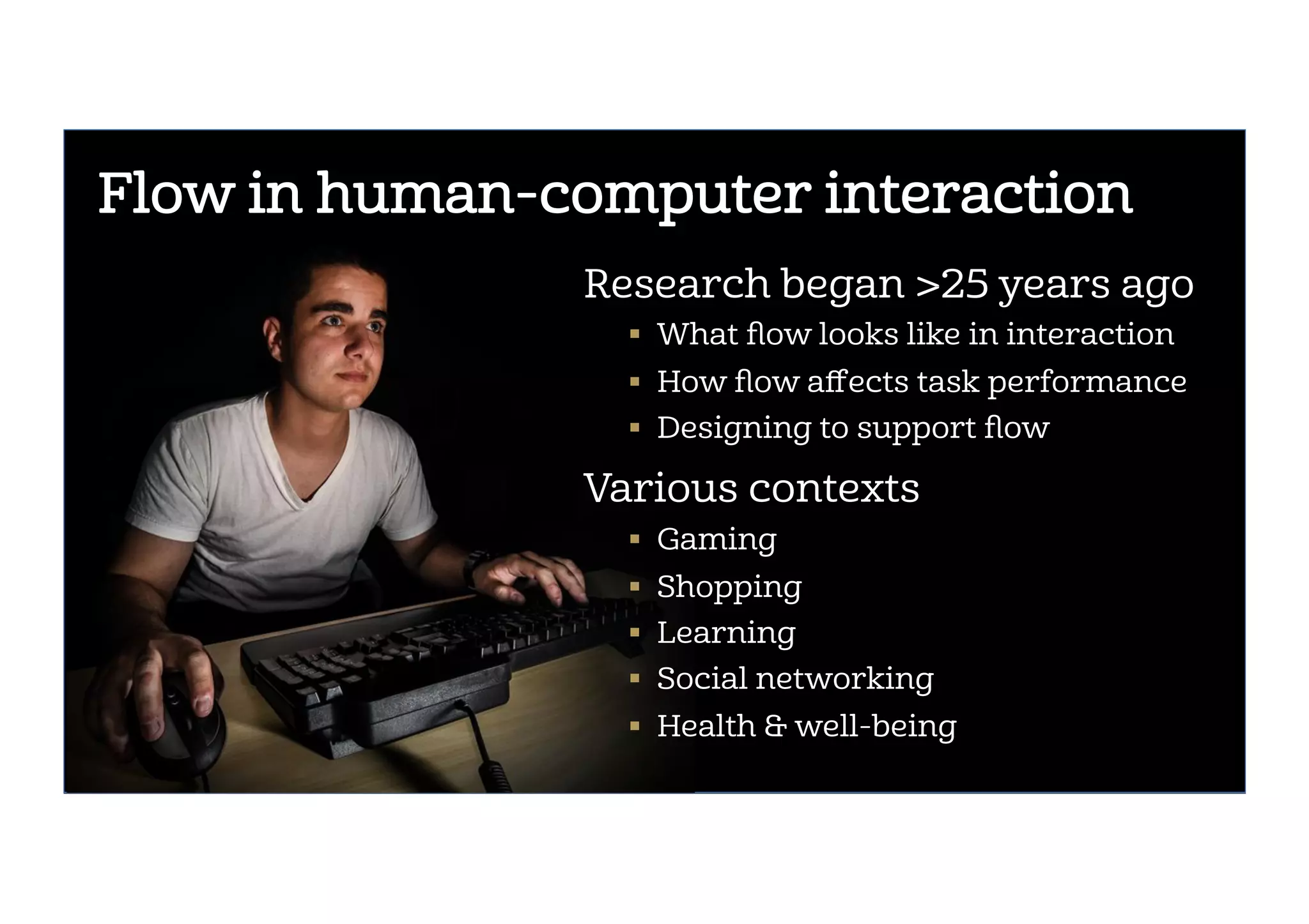 @ebuie
Flow in human-computer interaction
Research began >25 years ago
!  What ﬂow looks like in interaction
!  How ﬂow aﬀects task performance
!  Designing to support ﬂow
Various contexts
!  Gaming
!  Shopping
!  Learning
!  Social networking
!  Health & well-being
 