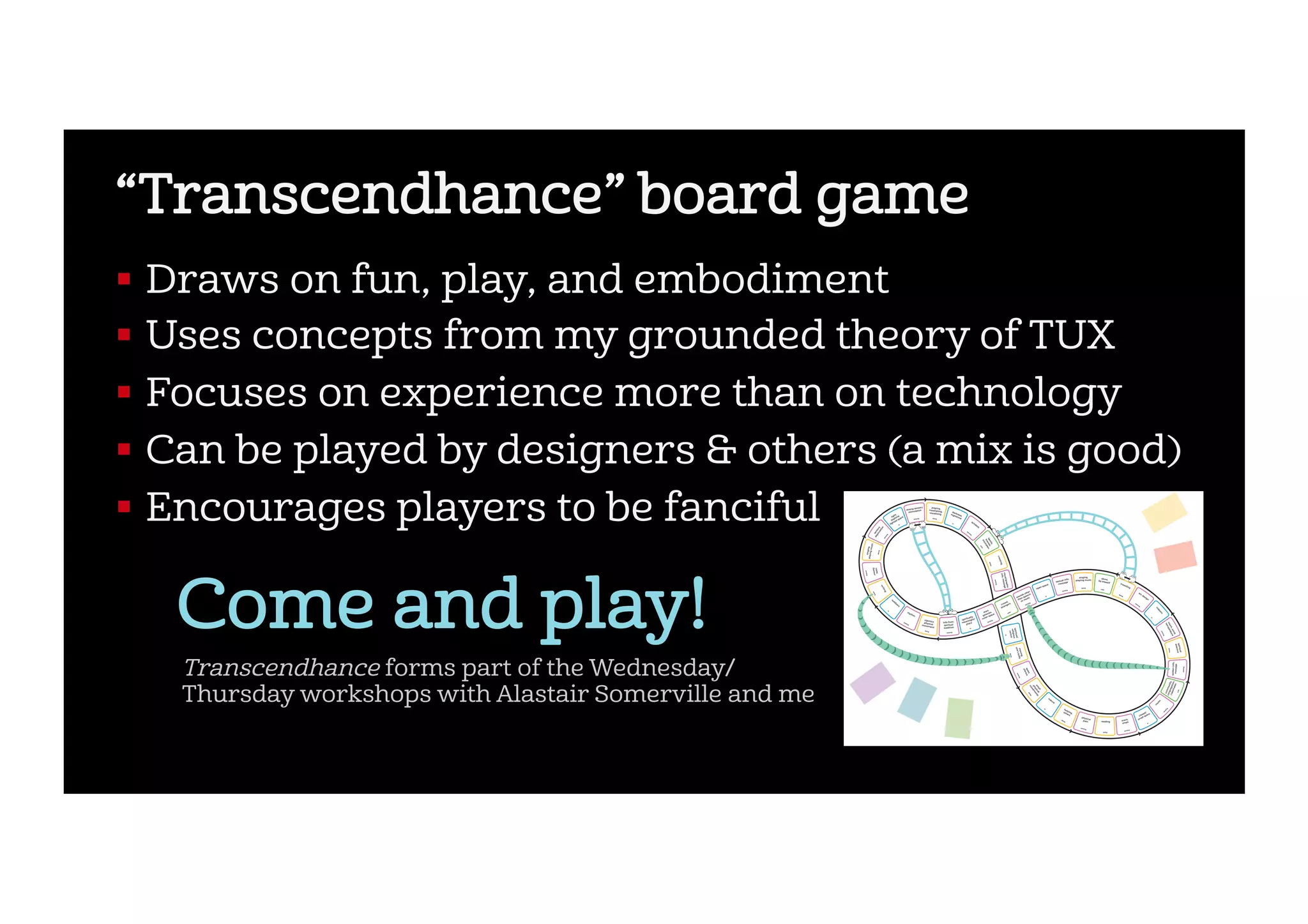 “Transcendhance” board game
!  Draws on fun, play, and embodiment
!  Uses concepts from my grounded theory of TUX
!  Focuses on experience more than on technology
!  Can be played by designers & others (a mix is good)
!  Encourages players to be fanciful
Come and play! C
M
Y
CM
MY
CY
CMY
K
Sigma_Estimate_171159_trancendhance_board_A1.pdf 1 17/05/2017 10:21
Transcendhance forms part of the Wednesday/
Thursday workshops with Alastair Somerville and me
 