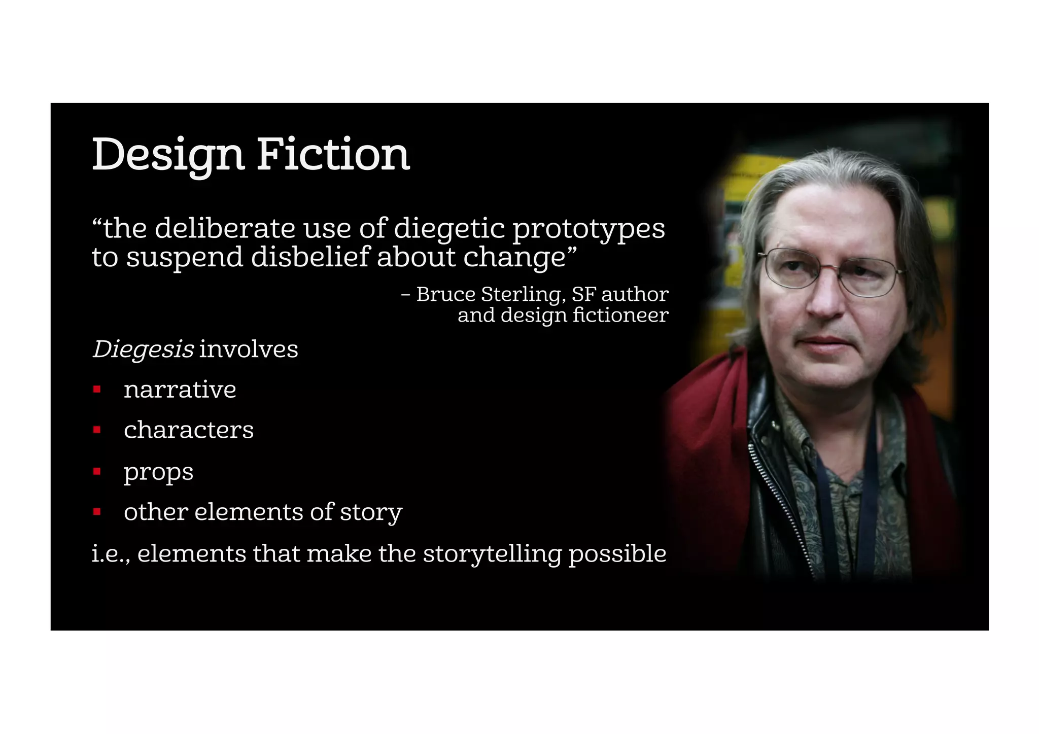 Design Fiction
“the deliberate use of diegetic prototypes
to suspend disbelief about change”
– Bruce Sterling, SF author
and design ﬁctioneer
Diegesis involves
!  narrative
!  characters
!  props
!  other elements of story
i.e., elements that make the storytelling possible
 