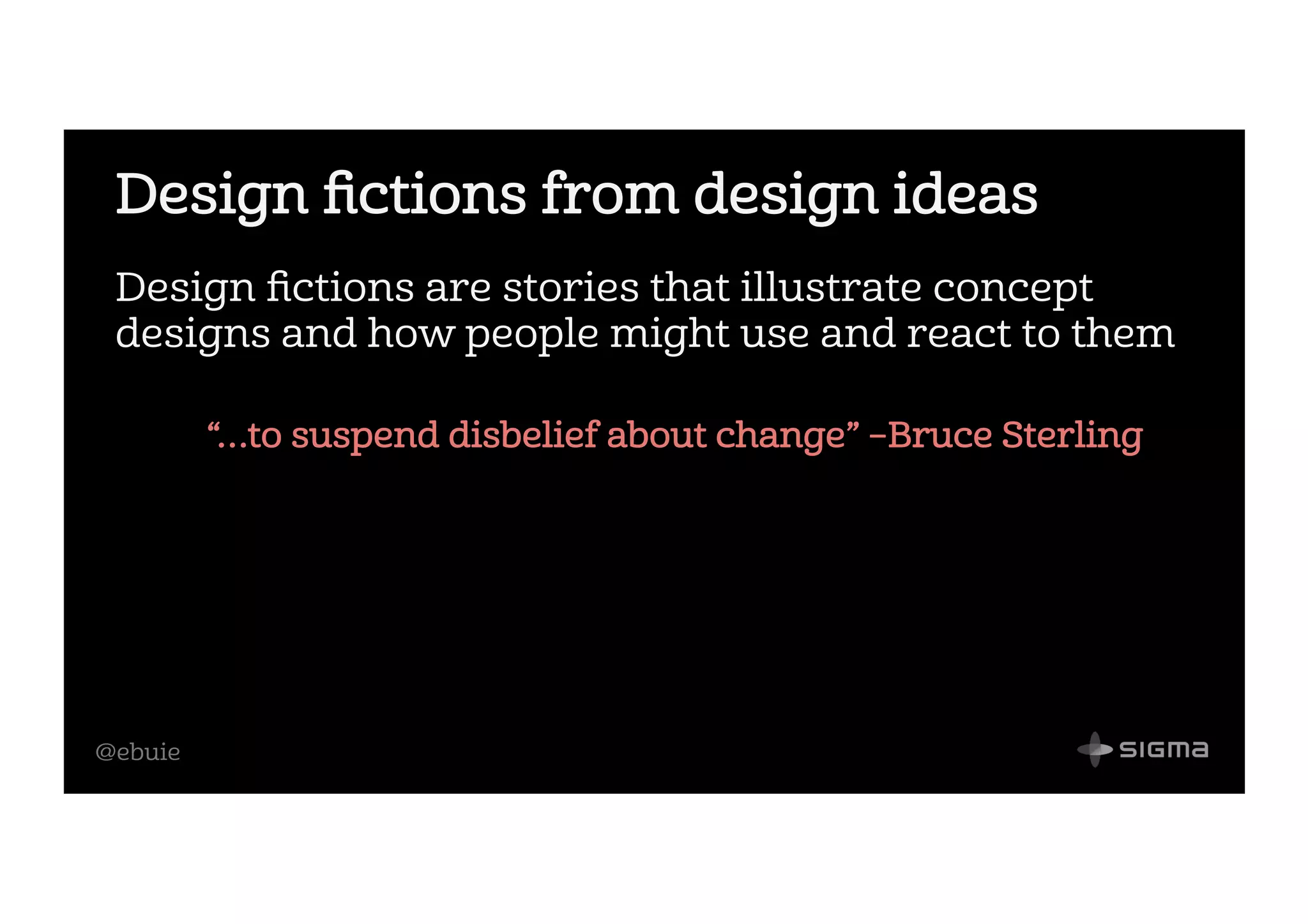 @ebuie
Design ﬁctions from design ideas
Design ﬁctions are stories that illustrate concept
designs and how people might use and react to them
“…to suspend disbelief about change” –Bruce Sterling
 