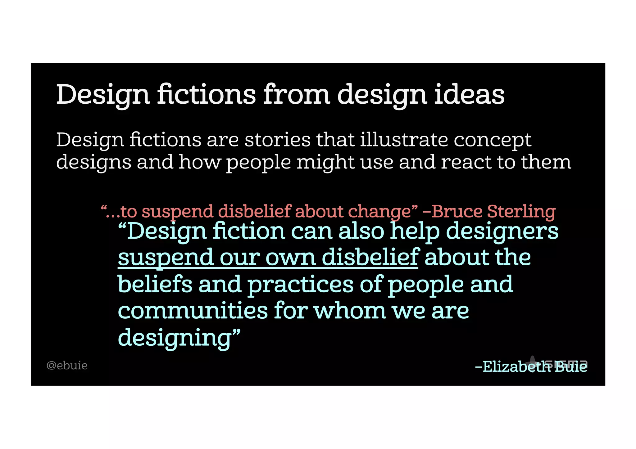 @ebuie
Design ﬁctions from design ideas
Design ﬁctions are stories that illustrate concept
designs and how people might use and react to them
“…to suspend disbelief about change” –Bruce Sterling
“Design ﬁction can also help designers
suspend our own disbelief about the
beliefs and practices of people and
communities for whom we are
designing”
–Elizabeth Buie
 