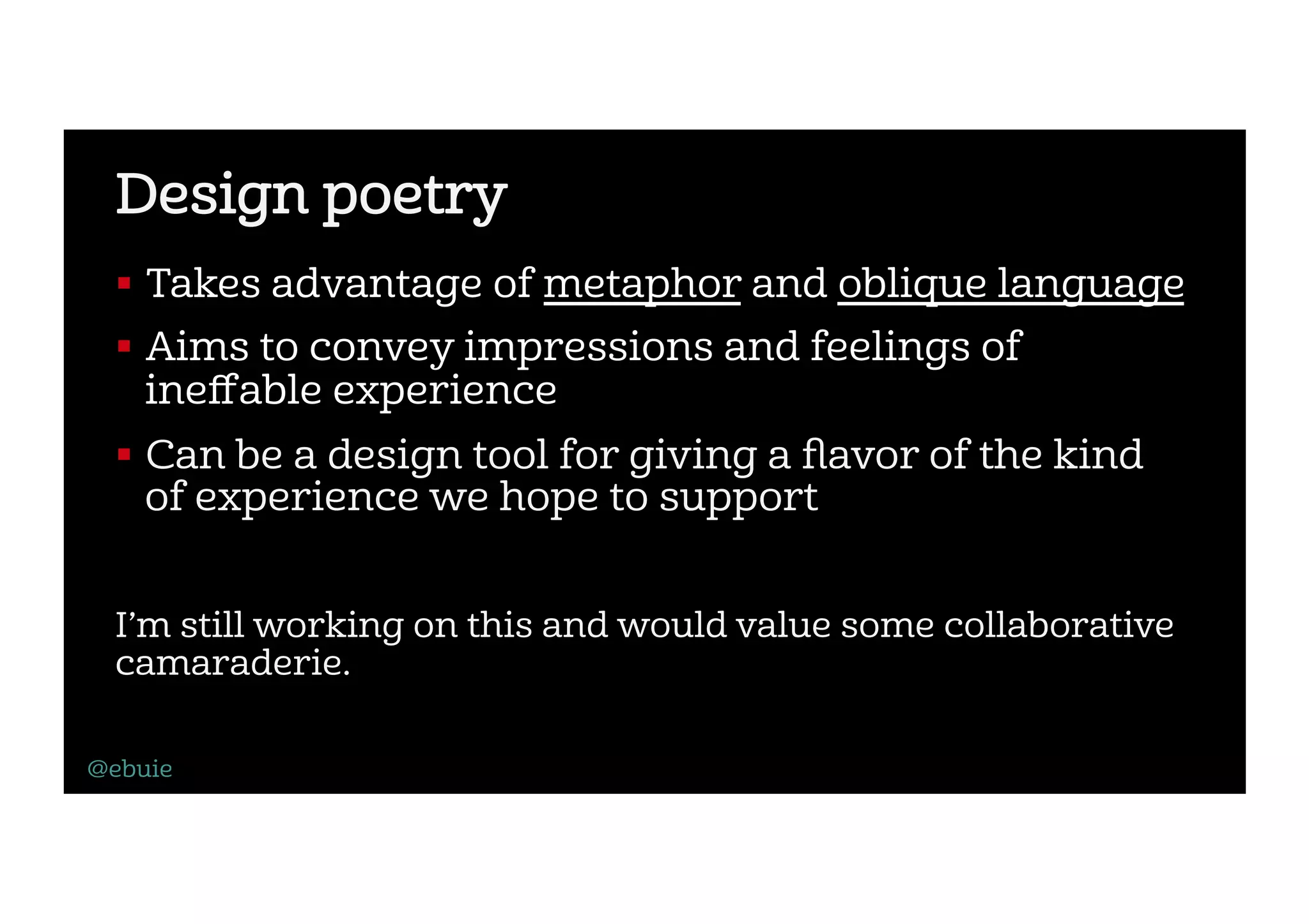 Design poetry
!  Takes advantage of metaphor and oblique language
!  Aims to convey impressions and feelings of
ineﬀable experience
!  Can be a design tool for giving a ﬂavor of the kind
of experience we hope to support
I’m still working on this and would value some collaborative
camaraderie.
@ebuie
 