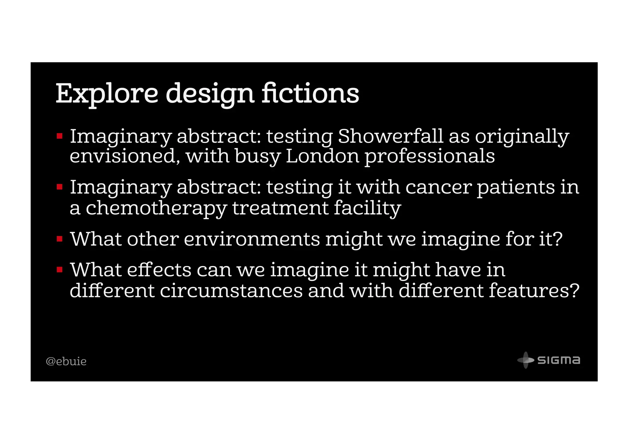 @ebuie
Explore design ﬁctions
!  Imaginary abstract: testing Showerfall as originally
envisioned, with busy London professionals
!  Imaginary abstract: testing it with cancer patients in
a chemotherapy treatment facility
!  What other environments might we imagine for it?
!  What eﬀects can we imagine it might have in
diﬀerent circumstances and with diﬀerent features?
 