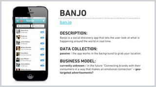 BANJO
ban.jo

DESCRIPTION:
Banjo is a social discovery app that lets the user look at what is
happening around the world in real time.

DATA COLLECTION:
passive / the app works in the background to grab your location.

BUSINESS MODEL:
currently unknown / in the future “Connecting brands with their
consumers in a way that makes an emotional connection” = geo-
targeted advertisements?
 