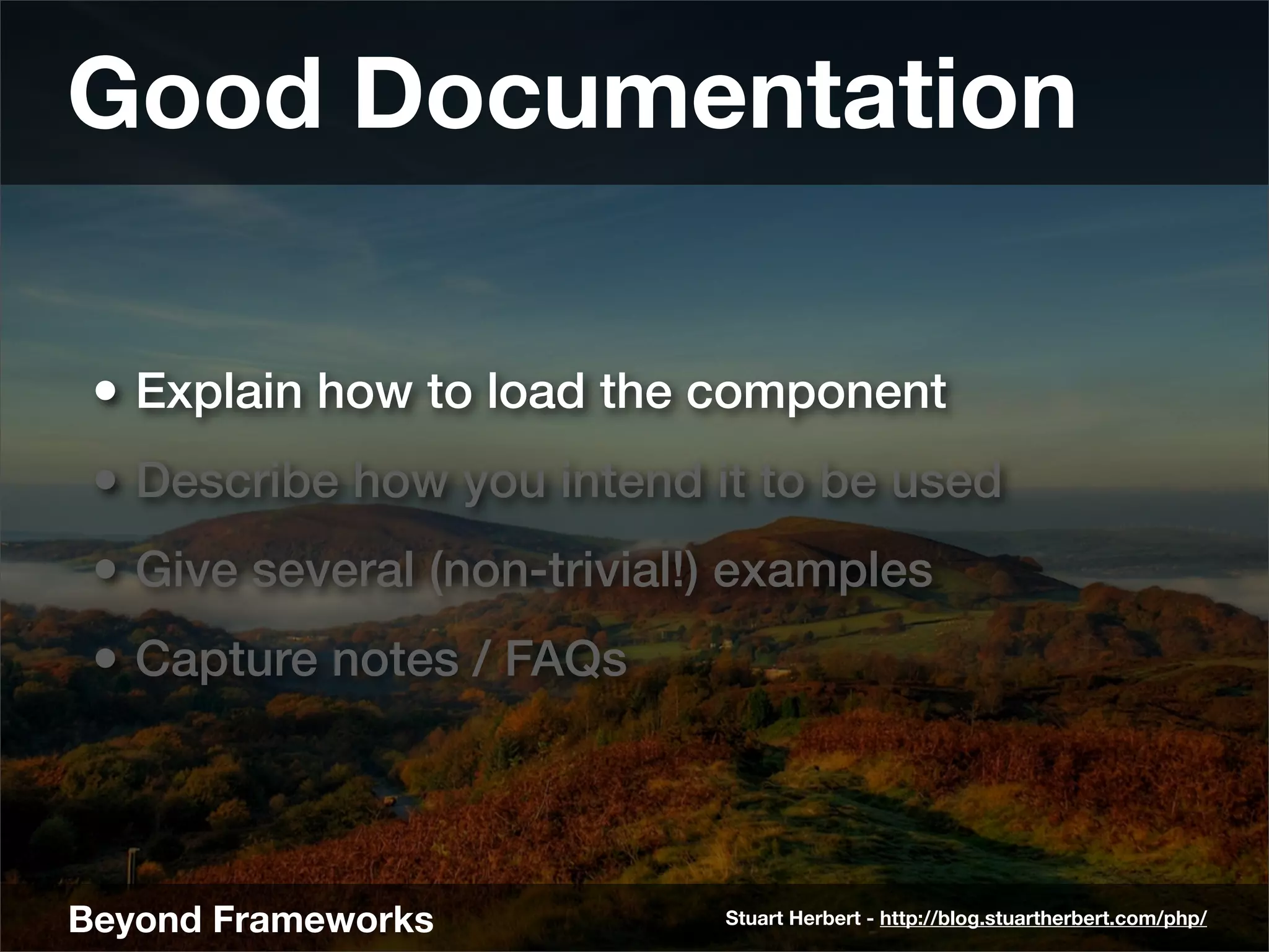 Good Documentation

 • Explain how to load the component
 • Describe how you intend it to be used
 • Give several (non-trivial!) examples
 • Capture notes / FAQs



Beyond Frameworks            Stuart Herbert - http://blog.stuartherbert.com/php/
 