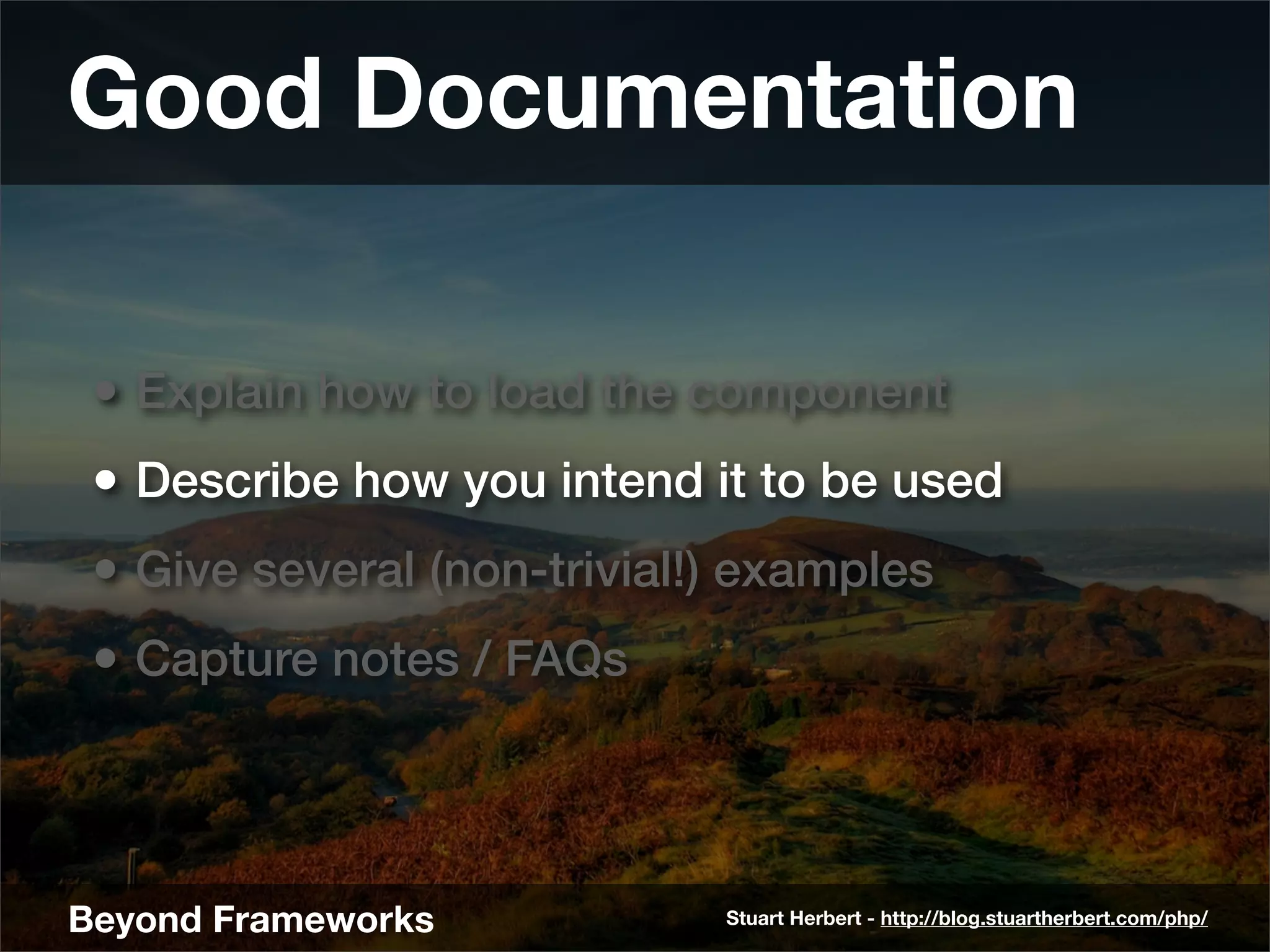 Good Documentation

 • Explain how to load the component
 • Describe how you intend it to be used
 • Give several (non-trivial!) examples
 • Capture notes / FAQs



Beyond Frameworks            Stuart Herbert - http://blog.stuartherbert.com/php/
 