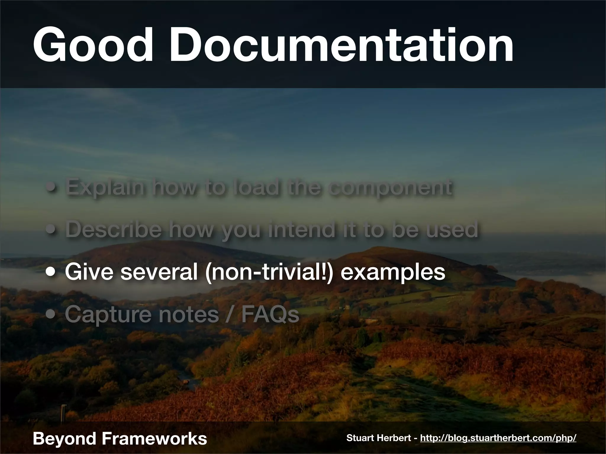 Good Documentation

 • Explain how to load the component
 • Describe how you intend it to be used
 • Give several (non-trivial!) examples
 • Capture notes / FAQs



Beyond Frameworks            Stuart Herbert - http://blog.stuartherbert.com/php/
 