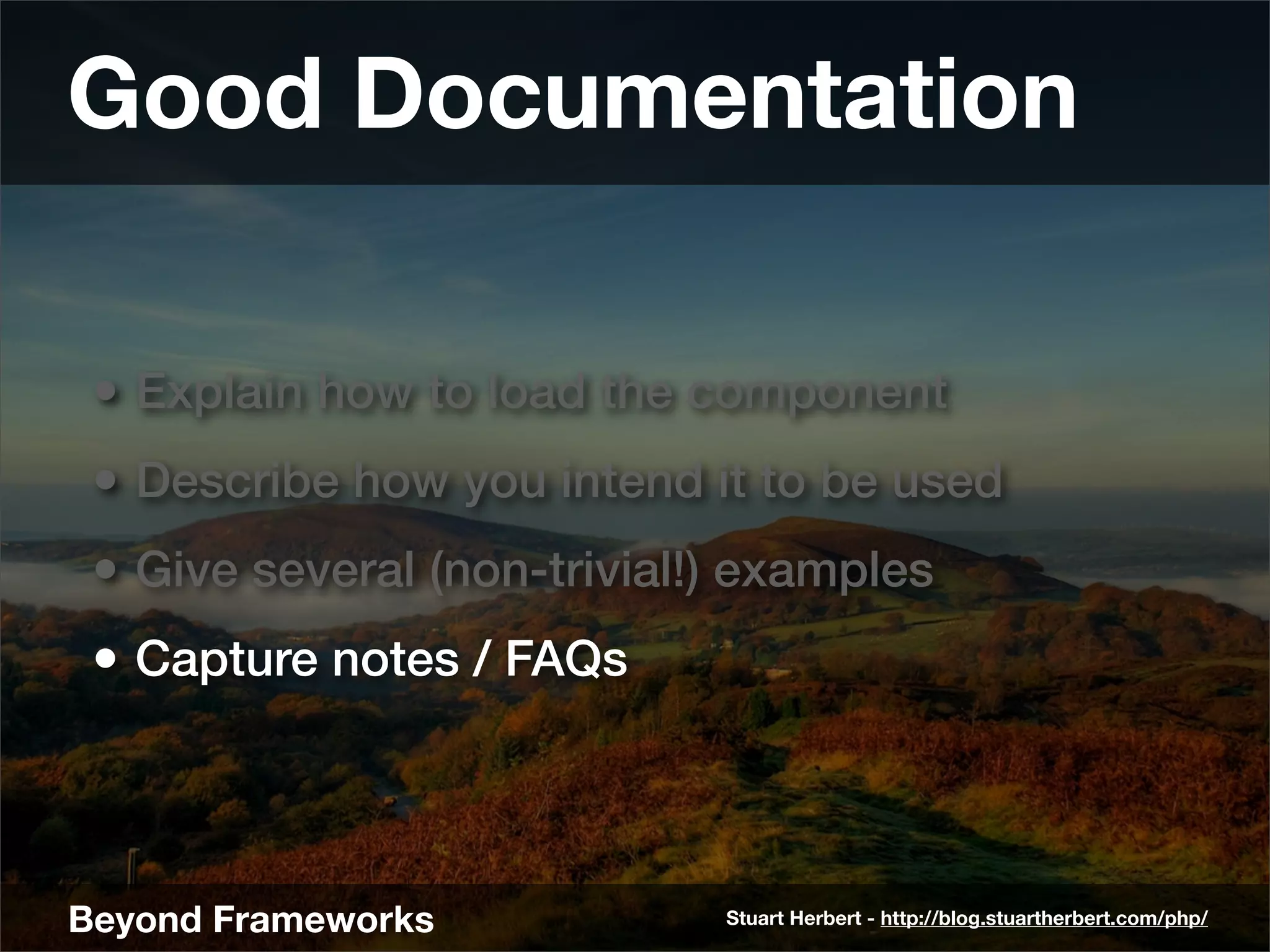Good Documentation

 • Explain how to load the component
 • Describe how you intend it to be used
 • Give several (non-trivial!) examples
 • Capture notes / FAQs



Beyond Frameworks            Stuart Herbert - http://blog.stuartherbert.com/php/
 