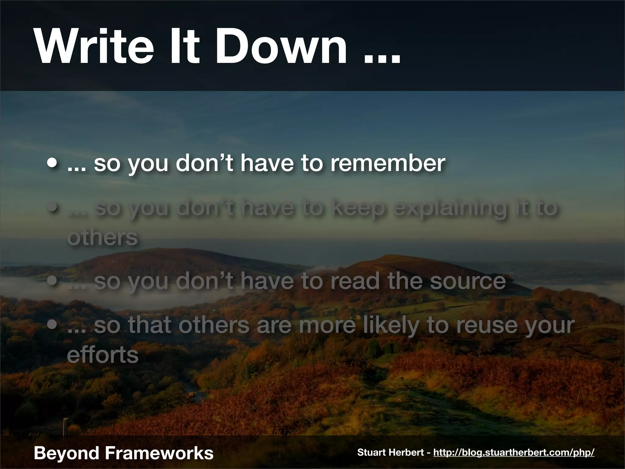 Write It Down ...

 • ... so you don’t have to remember
 • ... so you don’t have to keep explaining it to
   others
 • ... so you don’t have to read the source
 • ... so that others are more likely to reuse your
   efforts


Beyond Frameworks             Stuart Herbert - http://blog.stuartherbert.com/php/
 