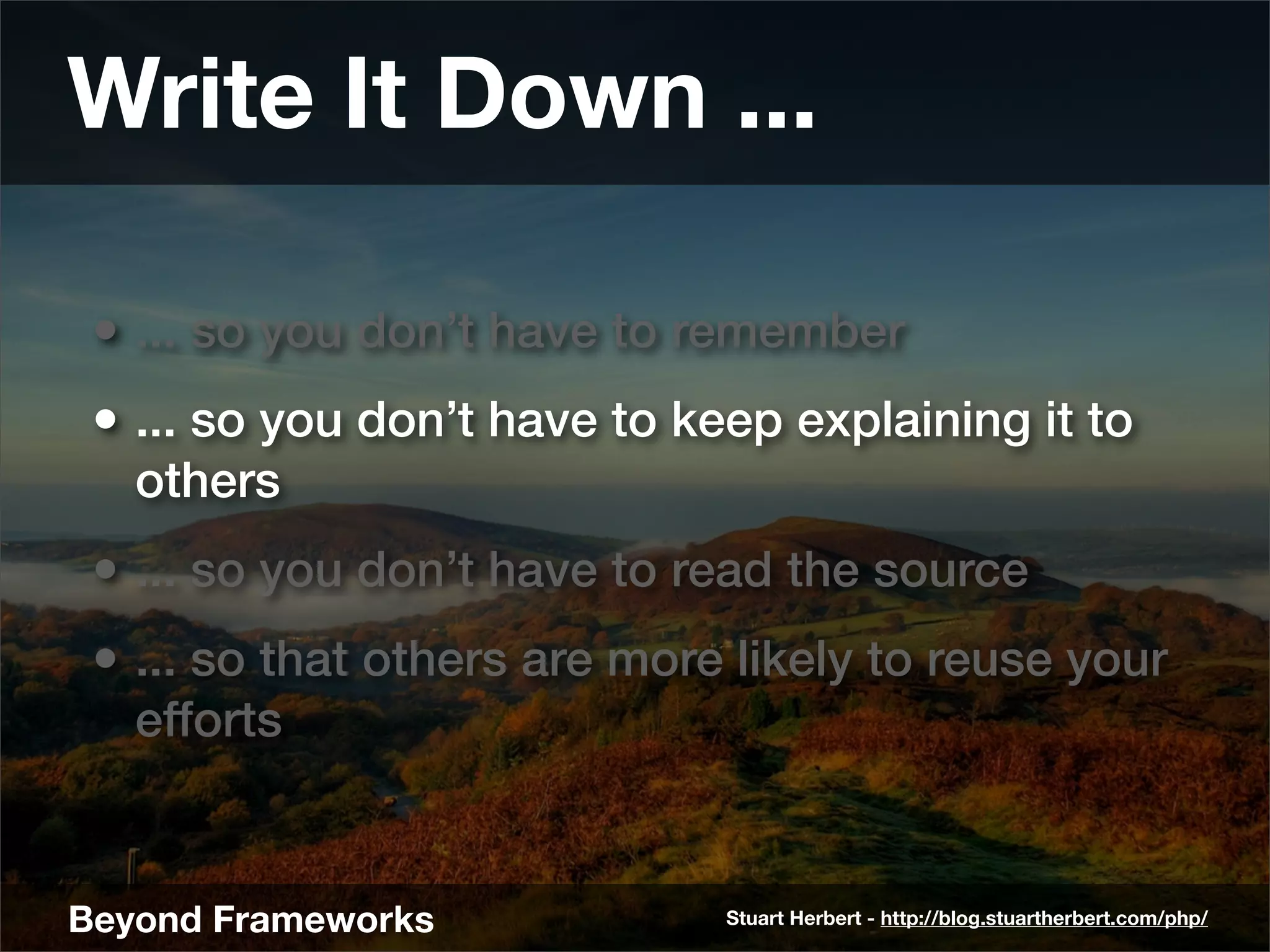 Write It Down ...

 • ... so you don’t have to remember
 • ... so you don’t have to keep explaining it to
   others
 • ... so you don’t have to read the source
 • ... so that others are more likely to reuse your
   efforts


Beyond Frameworks             Stuart Herbert - http://blog.stuartherbert.com/php/
 
