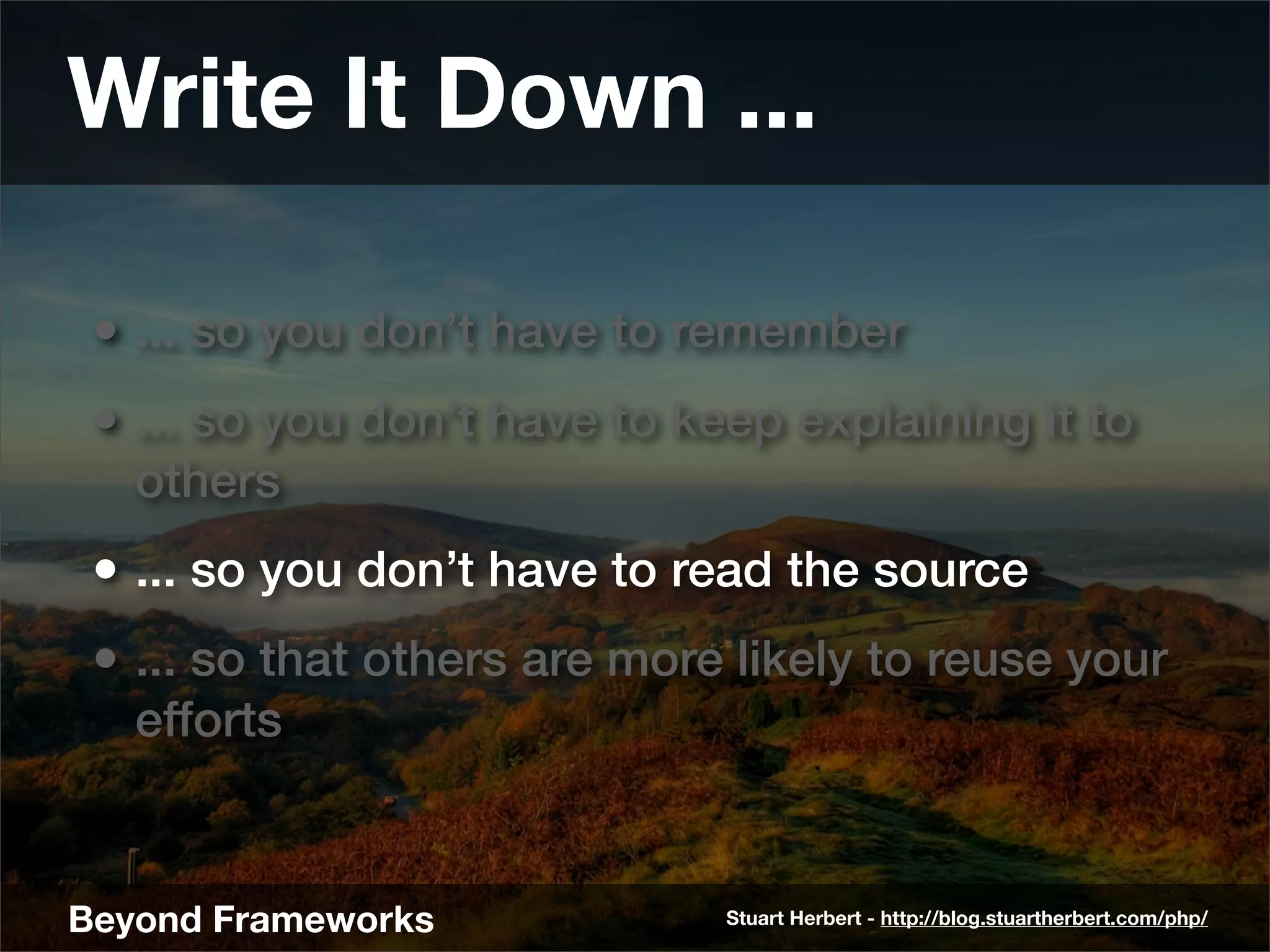 Write It Down ...

 • ... so you don’t have to remember
 • ... so you don’t have to keep explaining it to
   others
 • ... so you don’t have to read the source
 • ... so that others are more likely to reuse your
   efforts


Beyond Frameworks             Stuart Herbert - http://blog.stuartherbert.com/php/
 