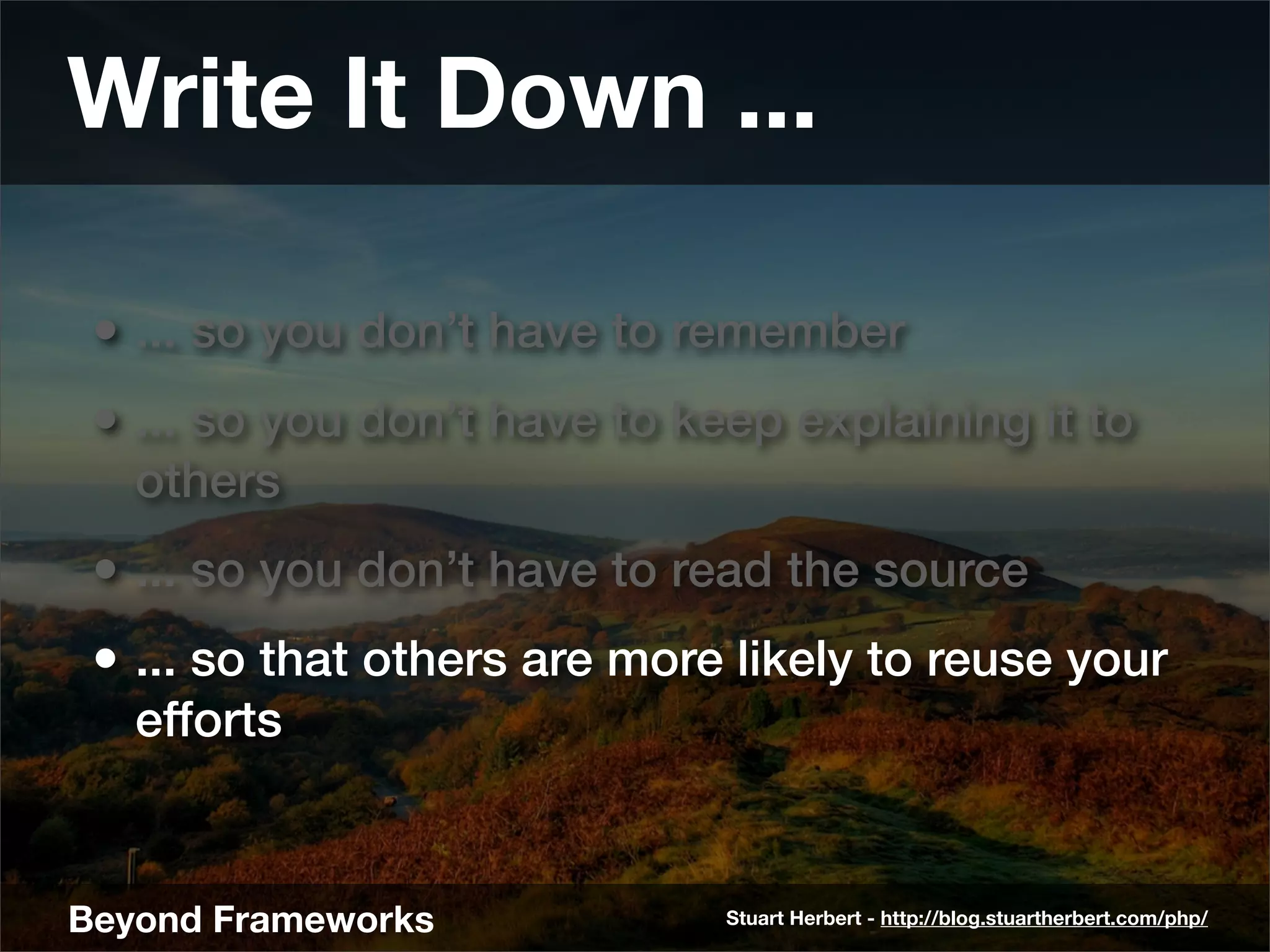 Write It Down ...

 • ... so you don’t have to remember
 • ... so you don’t have to keep explaining it to
   others
 • ... so you don’t have to read the source
 • ... so that others are more likely to reuse your
   efforts


Beyond Frameworks             Stuart Herbert - http://blog.stuartherbert.com/php/
 