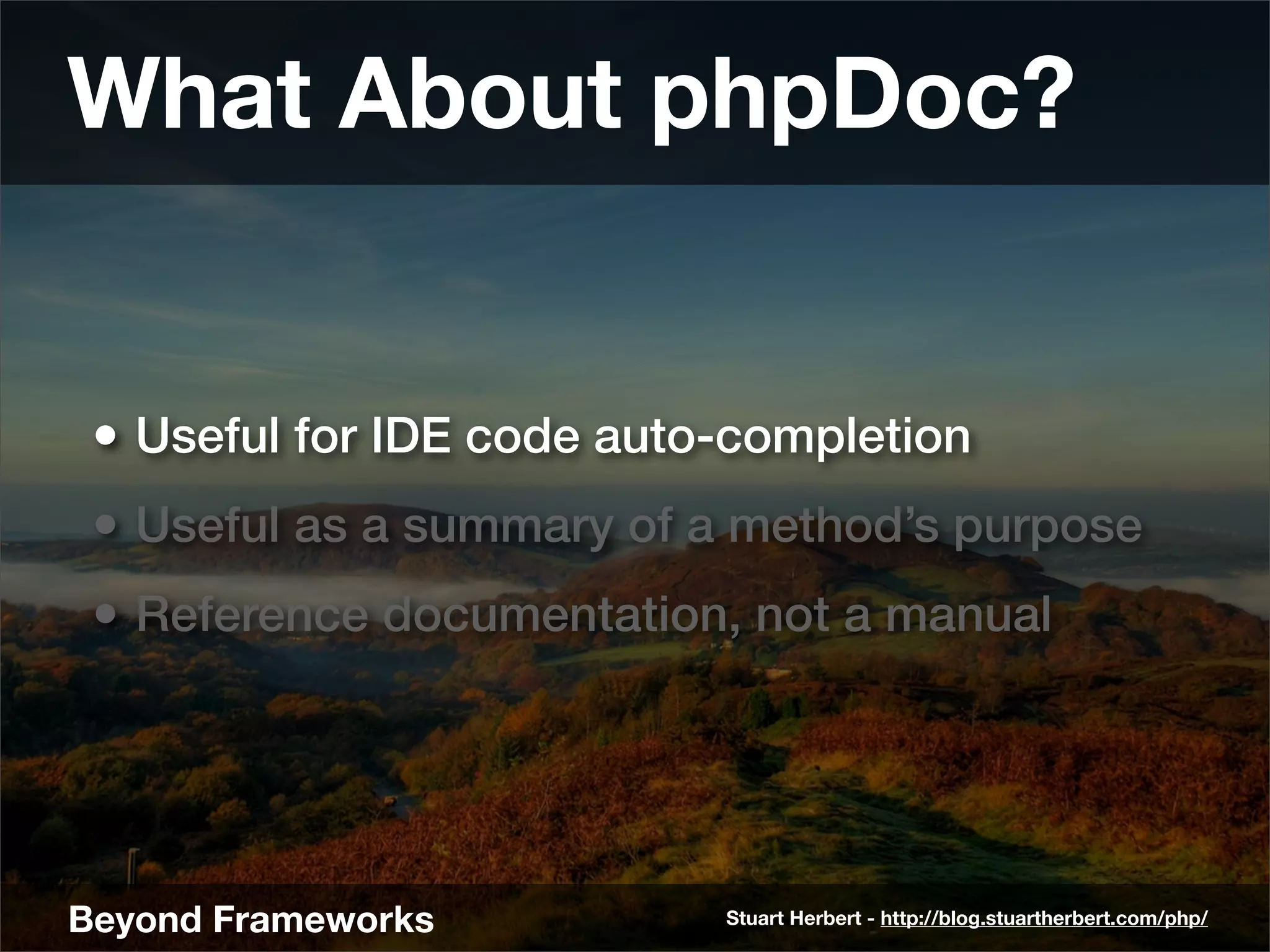 What About phpDoc?


 • Useful for IDE code auto-completion
 • Useful as a summary of a method’s purpose
 • Reference documentation, not a manual




Beyond Frameworks          Stuart Herbert - http://blog.stuartherbert.com/php/
 