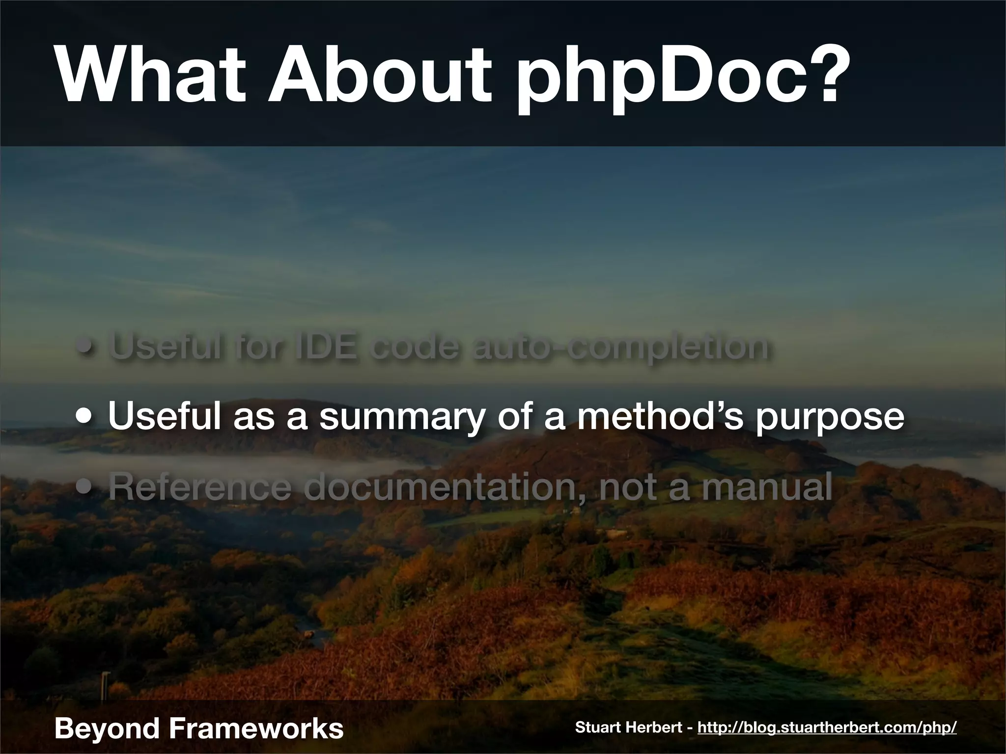 What About phpDoc?


 • Useful for IDE code auto-completion
 • Useful as a summary of a method’s purpose
 • Reference documentation, not a manual




Beyond Frameworks          Stuart Herbert - http://blog.stuartherbert.com/php/
 