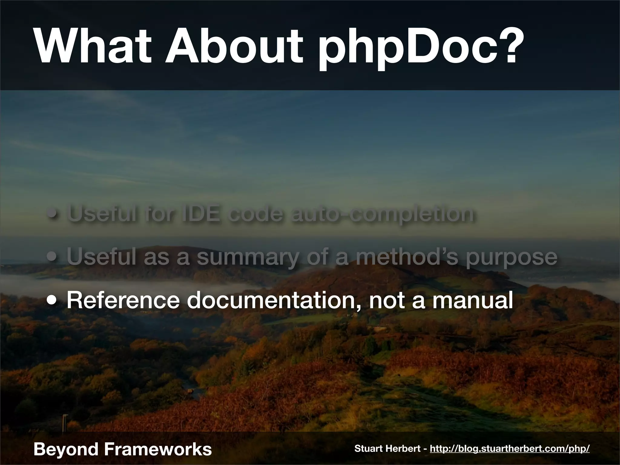 What About phpDoc?


 • Useful for IDE code auto-completion
 • Useful as a summary of a method’s purpose
 • Reference documentation, not a manual




Beyond Frameworks          Stuart Herbert - http://blog.stuartherbert.com/php/
 