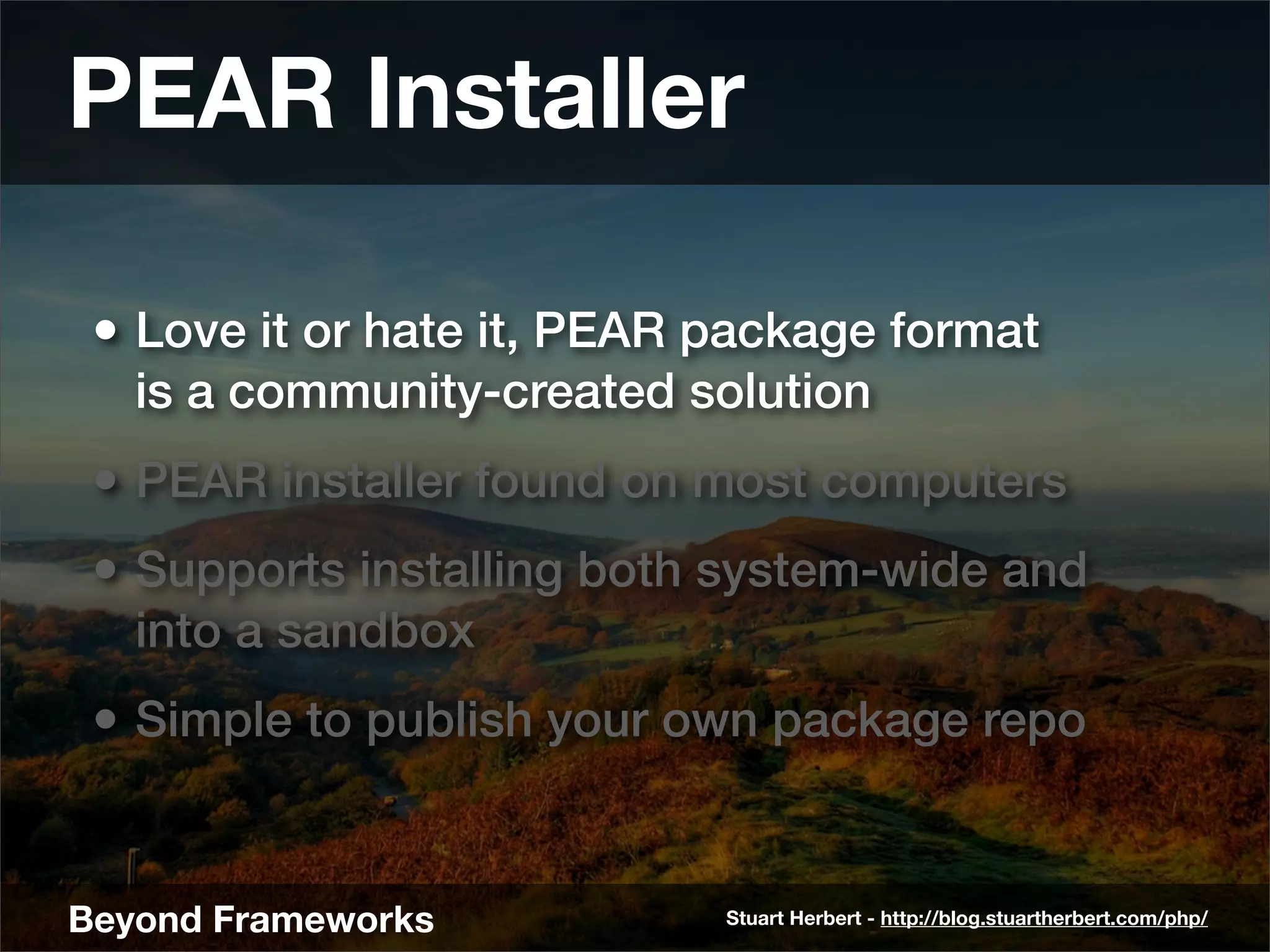 PEAR Installer

 • Love it or hate it, PEAR package format
   is a community-created solution
 • PEAR installer found on most computers
 • Supports installing both system-wide and
   into a sandbox
 • Simple to publish your own package repo


Beyond Frameworks           Stuart Herbert - http://blog.stuartherbert.com/php/
 