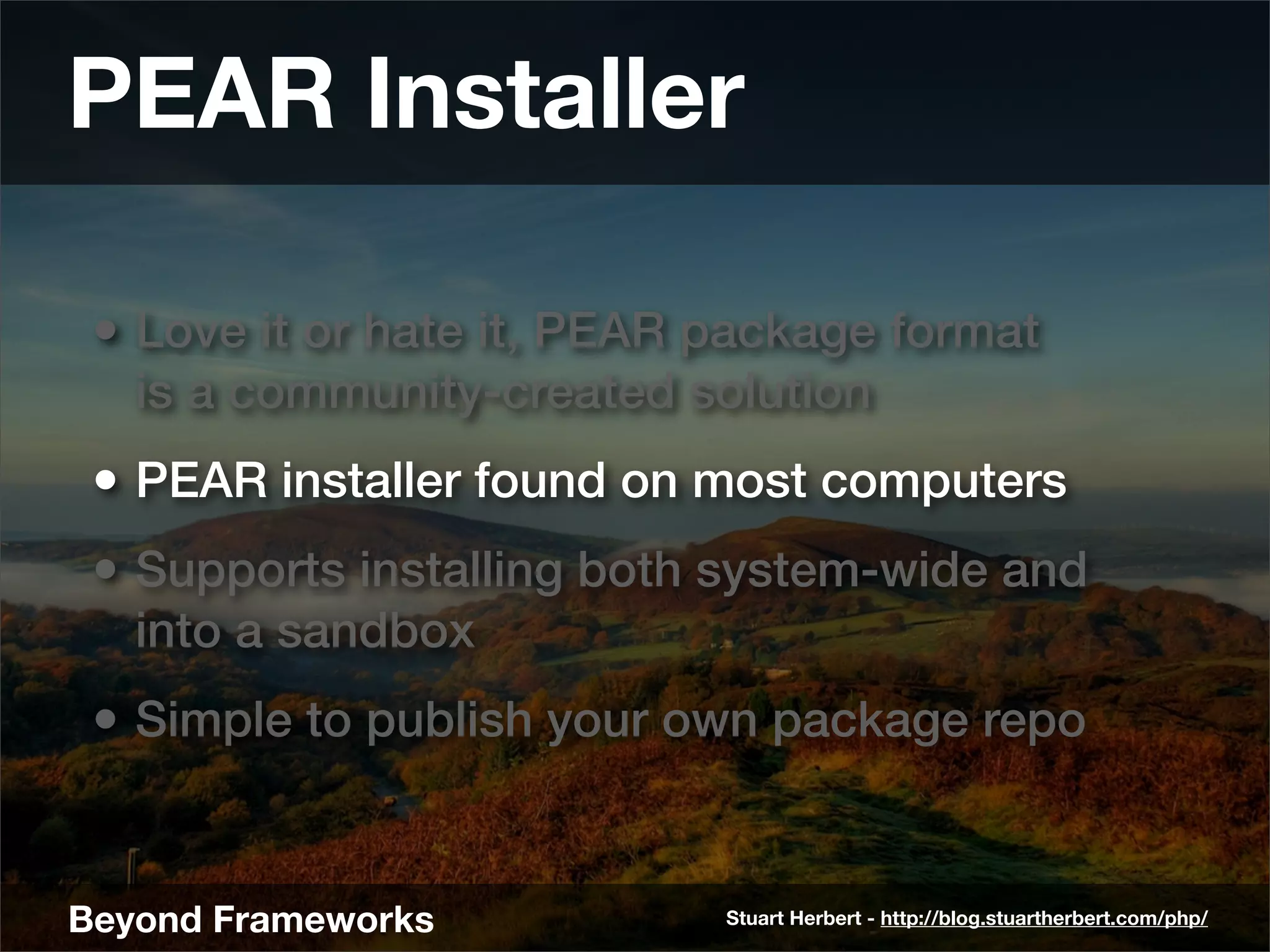 PEAR Installer

 • Love it or hate it, PEAR package format
   is a community-created solution
 • PEAR installer found on most computers
 • Supports installing both system-wide and
   into a sandbox
 • Simple to publish your own package repo


Beyond Frameworks           Stuart Herbert - http://blog.stuartherbert.com/php/
 
