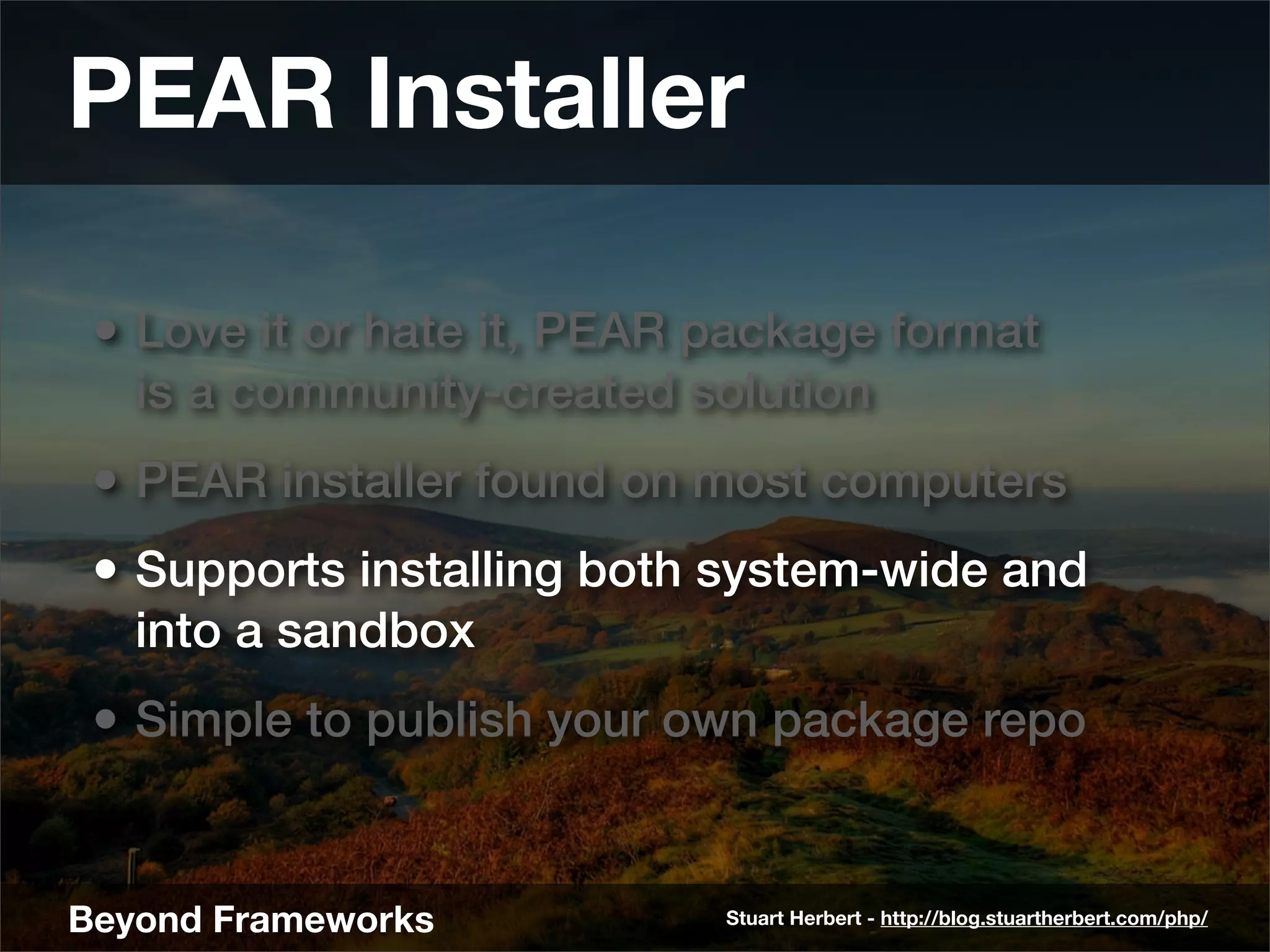 PEAR Installer

 • Love it or hate it, PEAR package format
   is a community-created solution
 • PEAR installer found on most computers
 • Supports installing both system-wide and
   into a sandbox
 • Simple to publish your own package repo


Beyond Frameworks           Stuart Herbert - http://blog.stuartherbert.com/php/
 