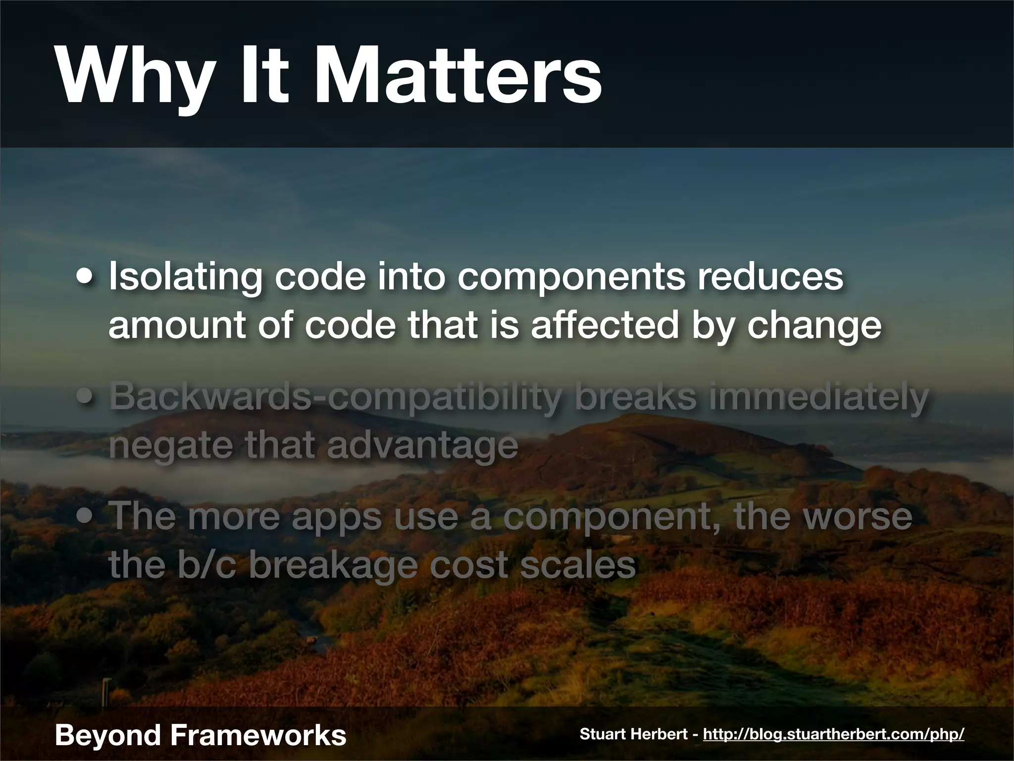 Why It Matters

 • Isolating code into components reduces
   amount of code that is affected by change
 • Backwards-compatibility breaks immediately
   negate that advantage
 • The more apps use a component, the worse
   the b/c breakage cost scales



Beyond Frameworks           Stuart Herbert - http://blog.stuartherbert.com/php/
 