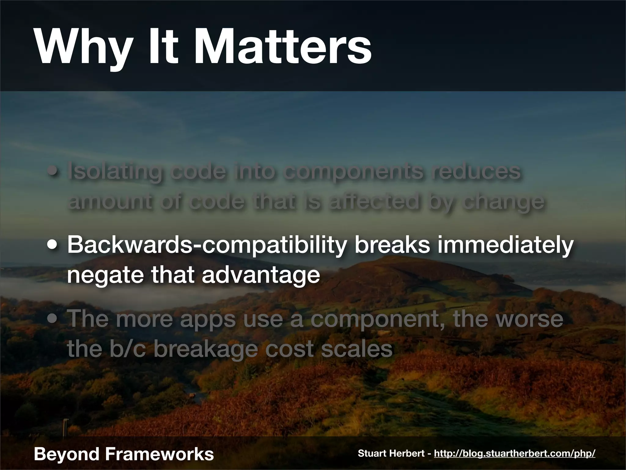 Why It Matters

 • Isolating code into components reduces
   amount of code that is affected by change
 • Backwards-compatibility breaks immediately
   negate that advantage
 • The more apps use a component, the worse
   the b/c breakage cost scales



Beyond Frameworks           Stuart Herbert - http://blog.stuartherbert.com/php/
 
