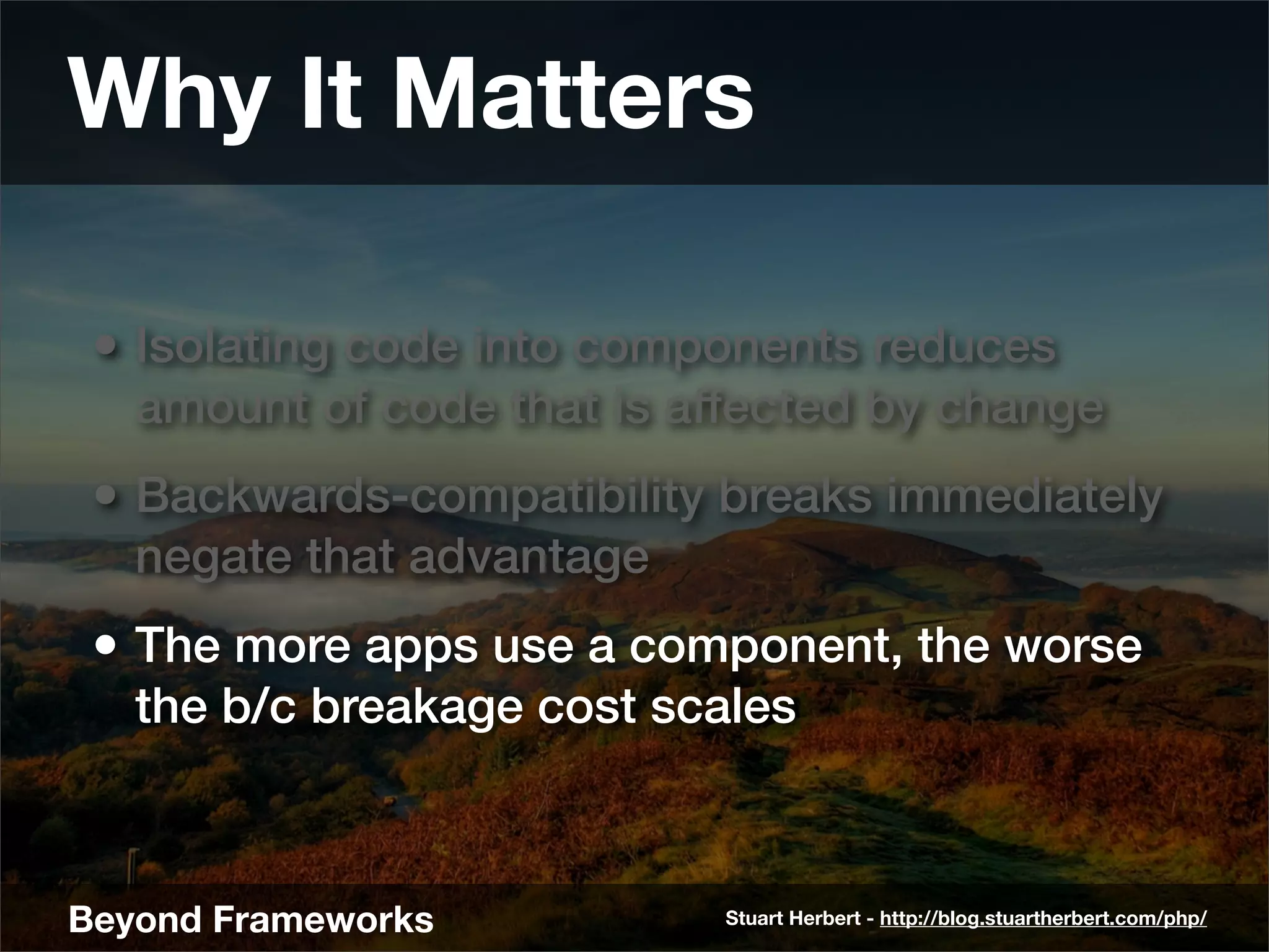 Why It Matters

 • Isolating code into components reduces
   amount of code that is affected by change
 • Backwards-compatibility breaks immediately
   negate that advantage
 • The more apps use a component, the worse
   the b/c breakage cost scales



Beyond Frameworks           Stuart Herbert - http://blog.stuartherbert.com/php/
 