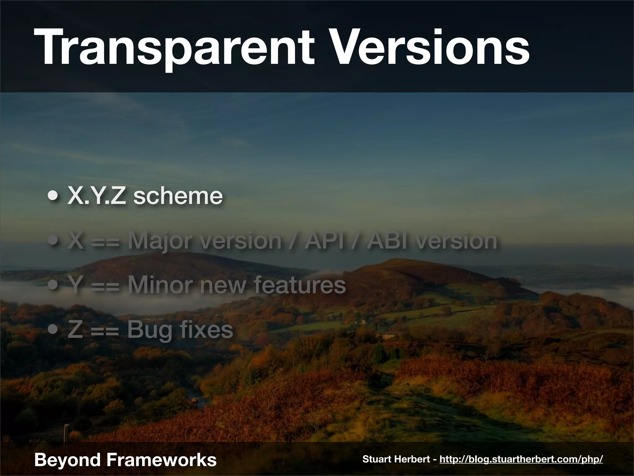 Transparent Versions

 • X.Y.Z scheme
 • X == Major version / API / ABI version
 • Y == Minor new features
 • Z == Bug ﬁxes



Beyond Frameworks            Stuart Herbert - http://blog.stuartherbert.com/php/
 