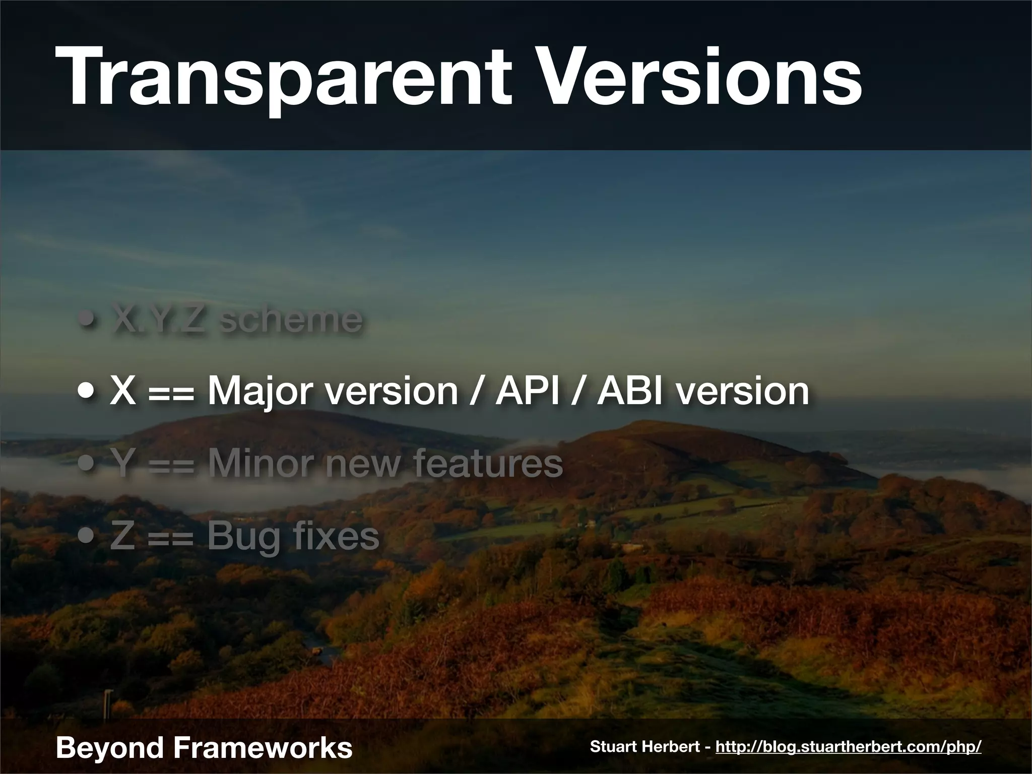 Transparent Versions

 • X.Y.Z scheme
 • X == Major version / API / ABI version
 • Y == Minor new features
 • Z == Bug ﬁxes



Beyond Frameworks            Stuart Herbert - http://blog.stuartherbert.com/php/
 