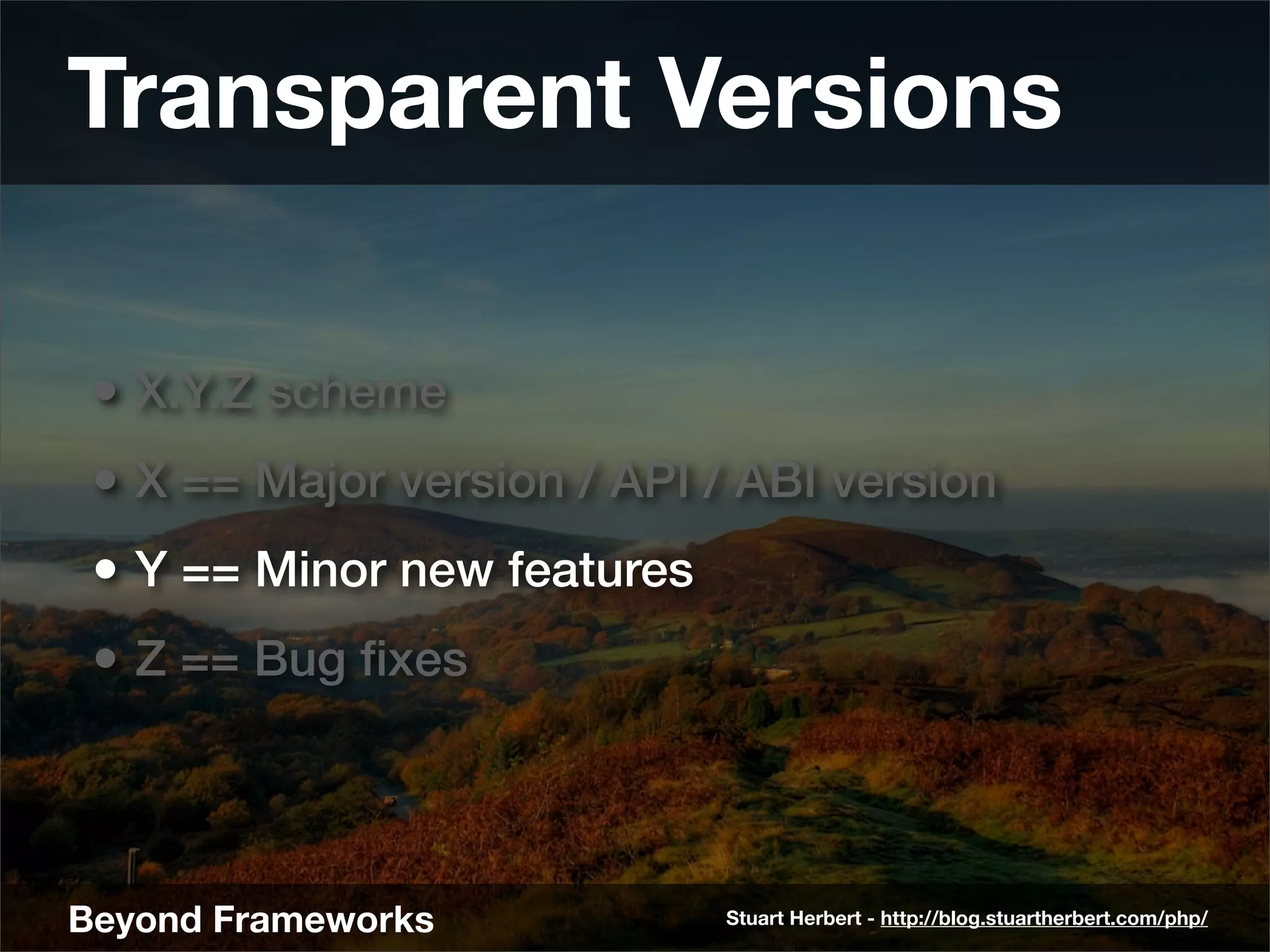 Transparent Versions

 • X.Y.Z scheme
 • X == Major version / API / ABI version
 • Y == Minor new features
 • Z == Bug ﬁxes



Beyond Frameworks            Stuart Herbert - http://blog.stuartherbert.com/php/
 