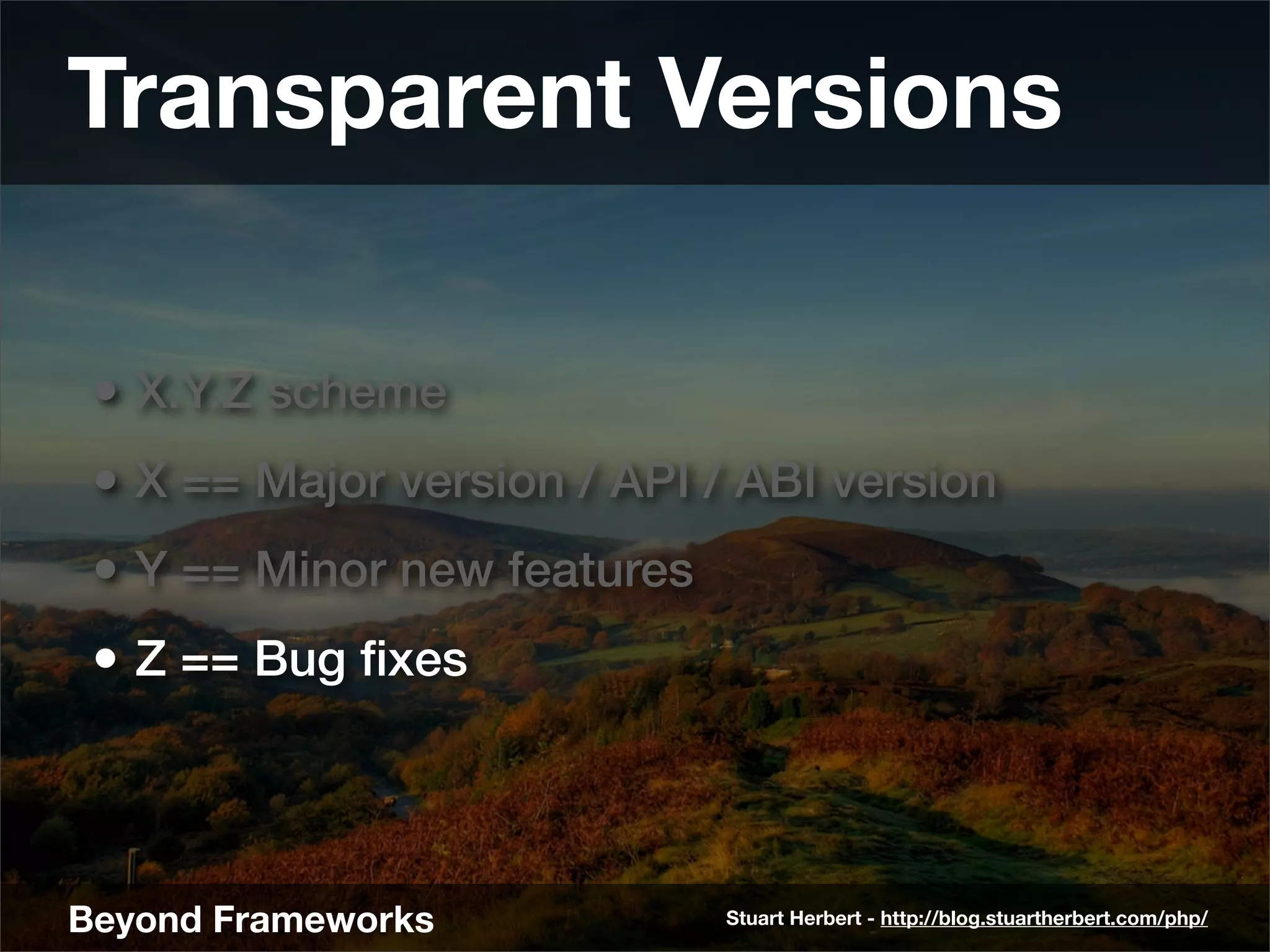 Transparent Versions

 • X.Y.Z scheme
 • X == Major version / API / ABI version
 • Y == Minor new features
 • Z == Bug ﬁxes



Beyond Frameworks            Stuart Herbert - http://blog.stuartherbert.com/php/
 