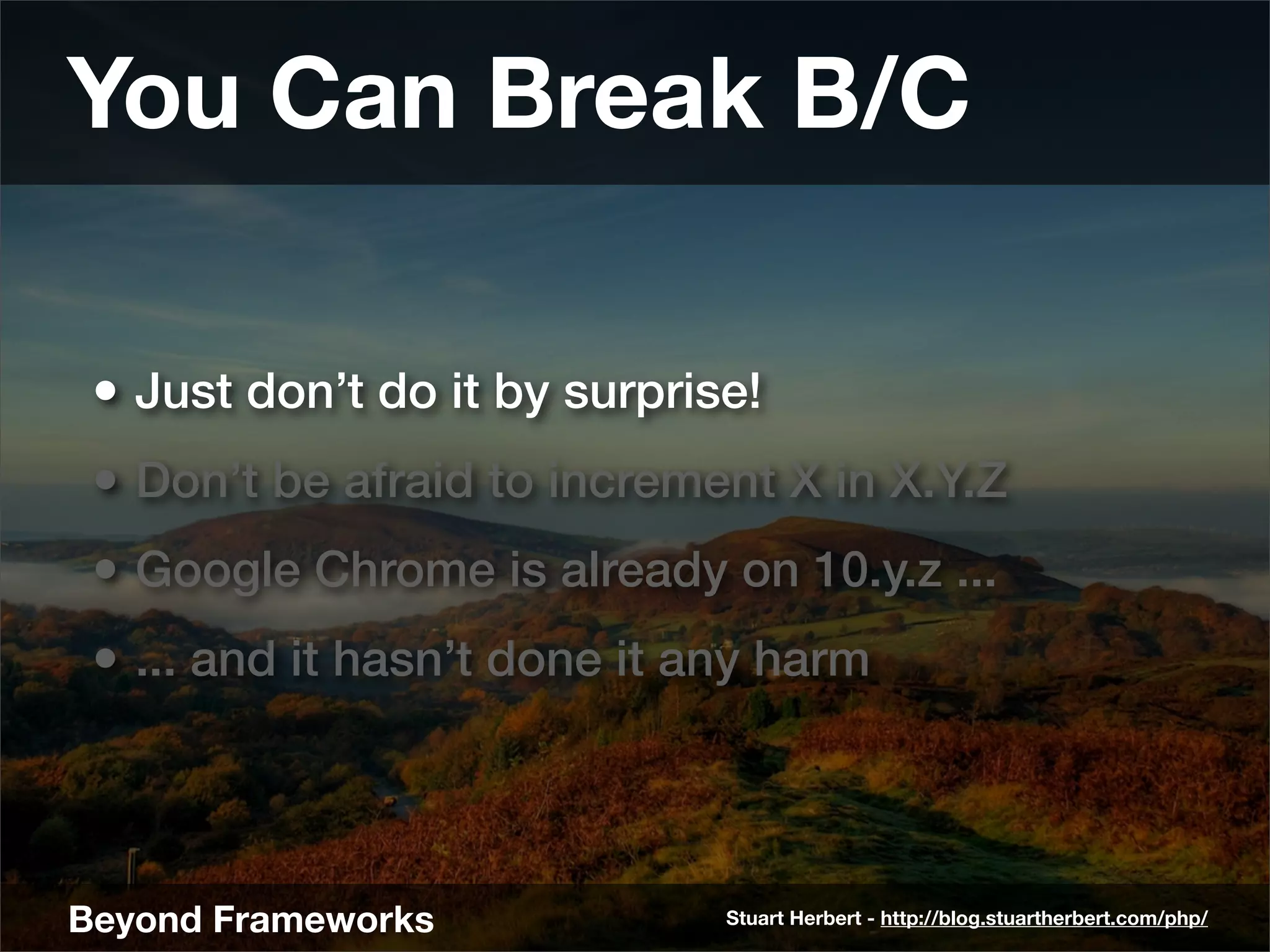 You Can Break B/C

 • Just don’t do it by surprise!
 • Don’t be afraid to increment X in X.Y.Z
 • Google Chrome is already on 10.y.z ...
 • ... and it hasn’t done it any harm



Beyond Frameworks             Stuart Herbert - http://blog.stuartherbert.com/php/
 