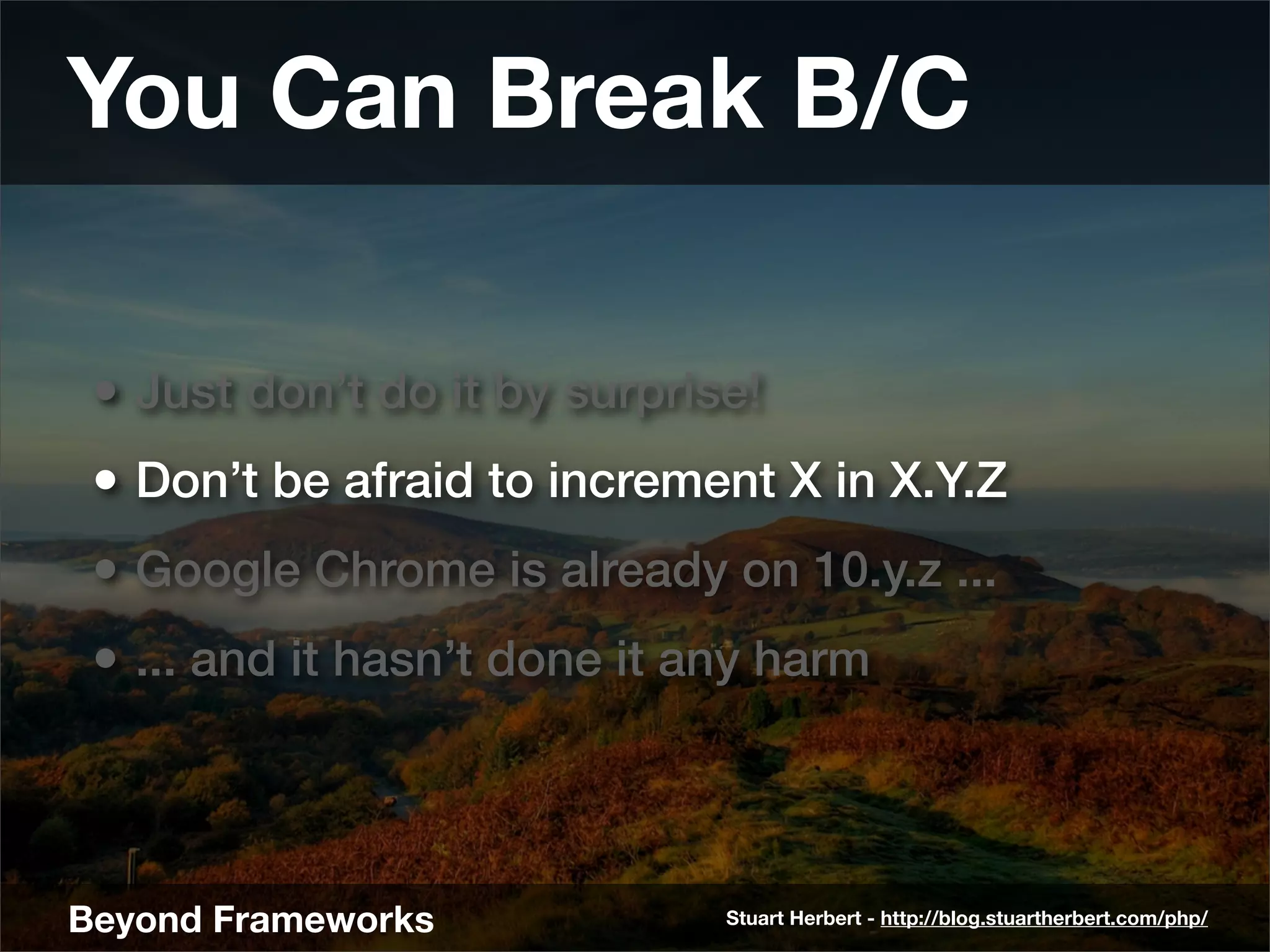 You Can Break B/C

 • Just don’t do it by surprise!
 • Don’t be afraid to increment X in X.Y.Z
 • Google Chrome is already on 10.y.z ...
 • ... and it hasn’t done it any harm



Beyond Frameworks             Stuart Herbert - http://blog.stuartherbert.com/php/
 