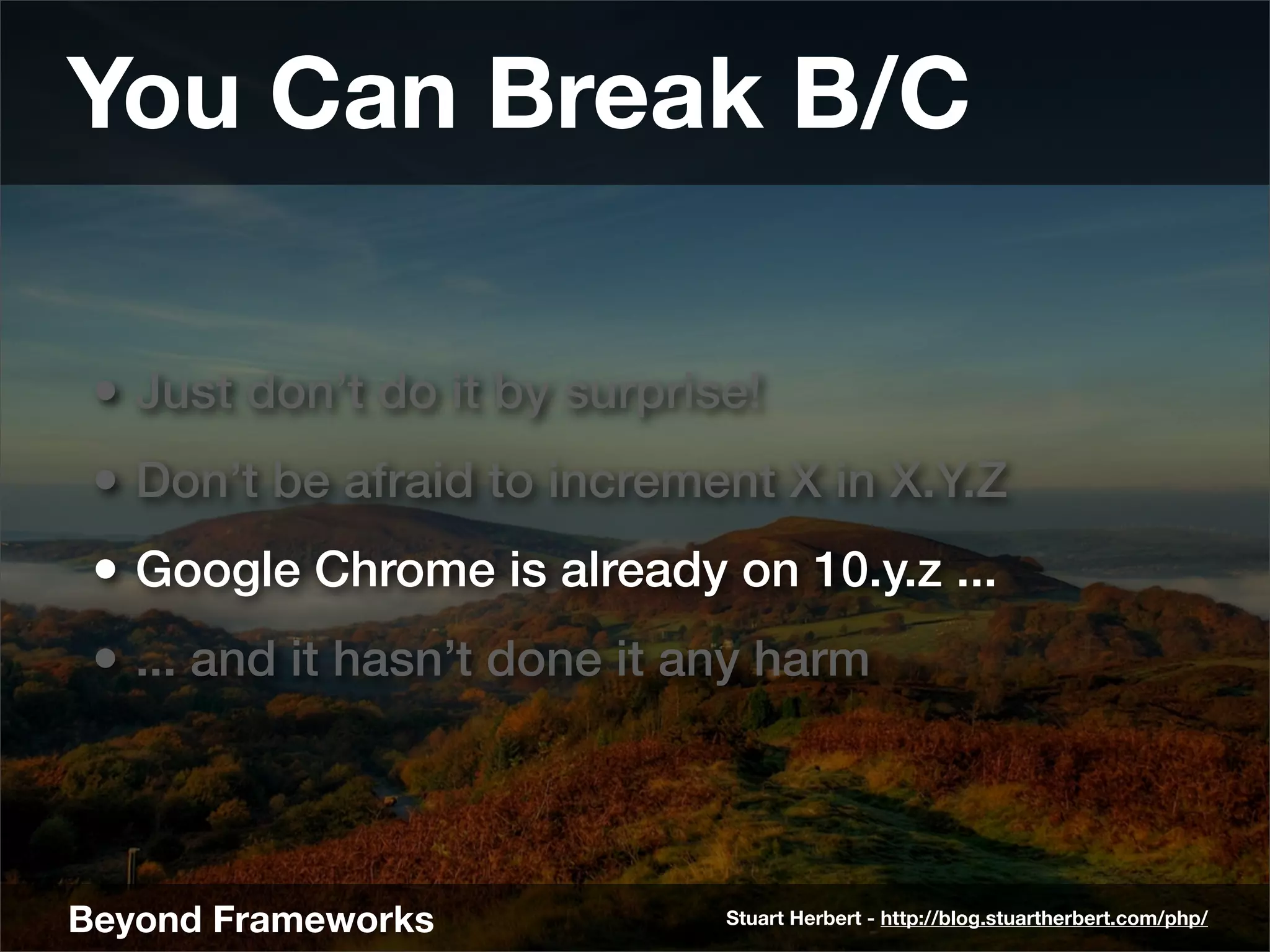 You Can Break B/C

 • Just don’t do it by surprise!
 • Don’t be afraid to increment X in X.Y.Z
 • Google Chrome is already on 10.y.z ...
 • ... and it hasn’t done it any harm



Beyond Frameworks             Stuart Herbert - http://blog.stuartherbert.com/php/
 