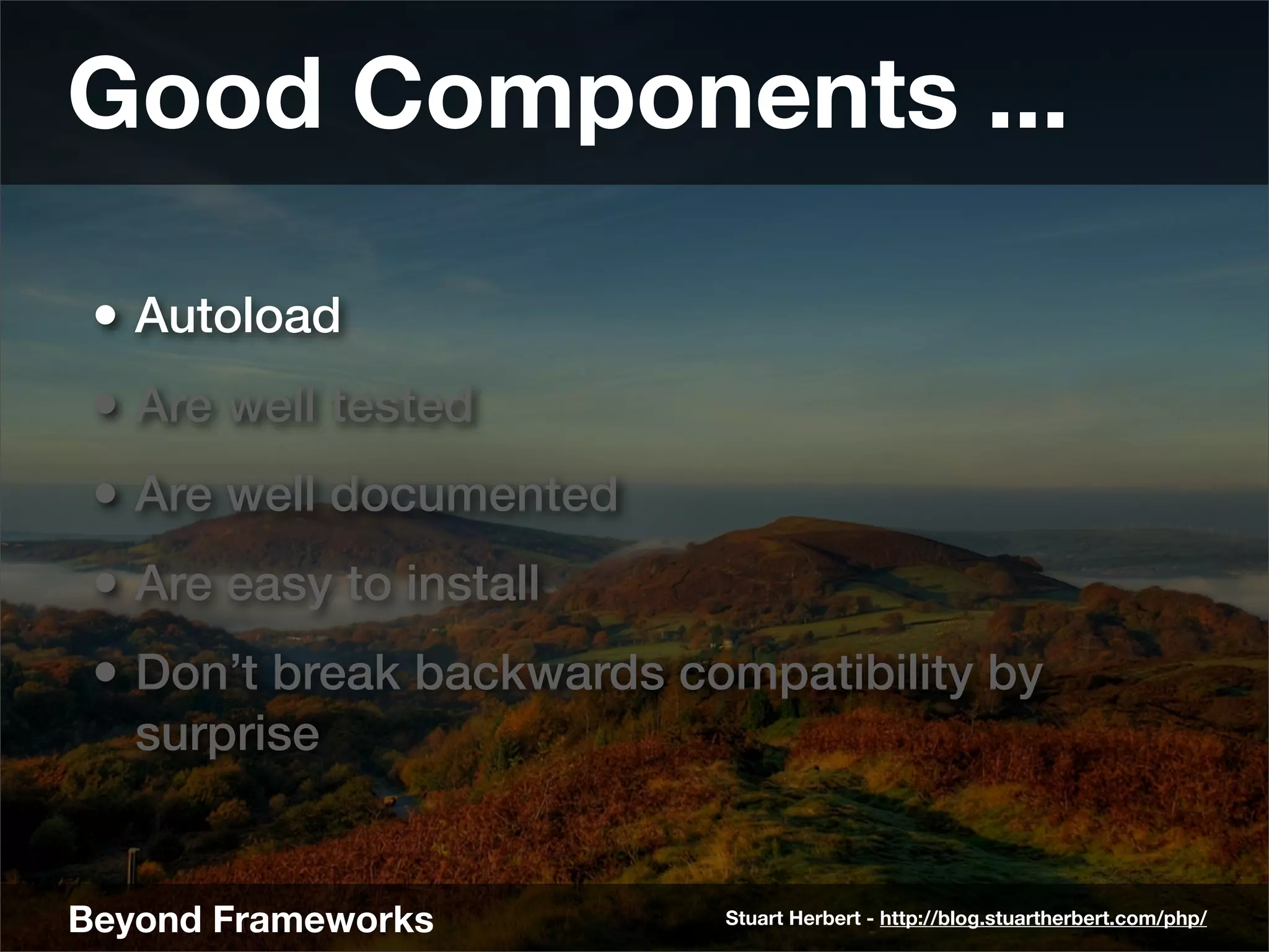 Good Components ...

 • Autoload
 • Are well tested
 • Are well documented
 • Are easy to install
 • Don’t break backwards compatibility by
   surprise


Beyond Frameworks          Stuart Herbert - http://blog.stuartherbert.com/php/
 