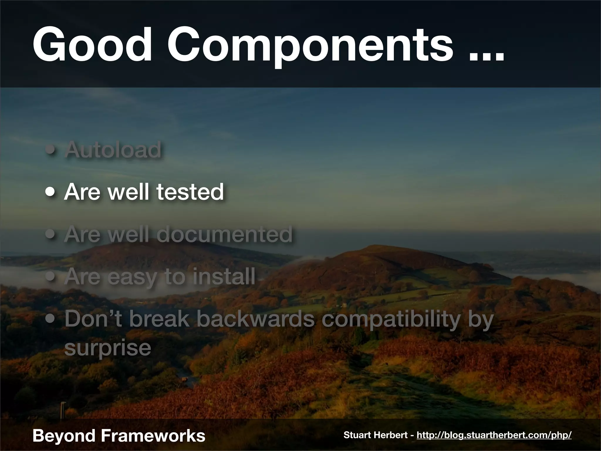 Good Components ...

 • Autoload
 • Are well tested
 • Are well documented
 • Are easy to install
 • Don’t break backwards compatibility by
   surprise


Beyond Frameworks          Stuart Herbert - http://blog.stuartherbert.com/php/
 