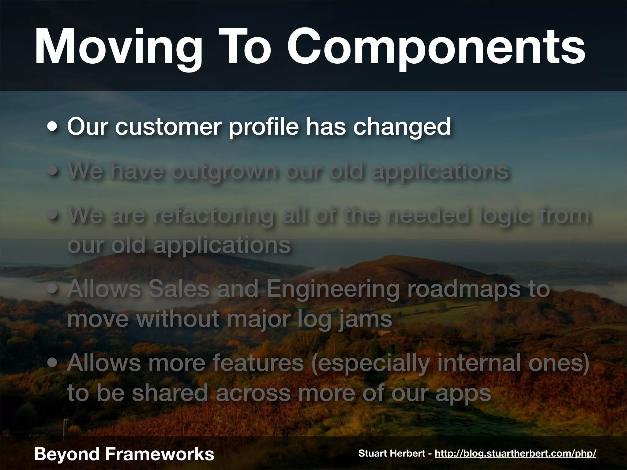 Moving To Components
 • Our customer proﬁle has changed
 • We have outgrown our old applications
 • We are refactoring all of the needed logic from
   our old applications
 • Allows Sales and Engineering roadmaps to
   move without major log jams
 • Allows more features (especially internal ones)
   to be shared across more of our apps

Beyond Frameworks            Stuart Herbert - http://blog.stuartherbert.com/php/
 