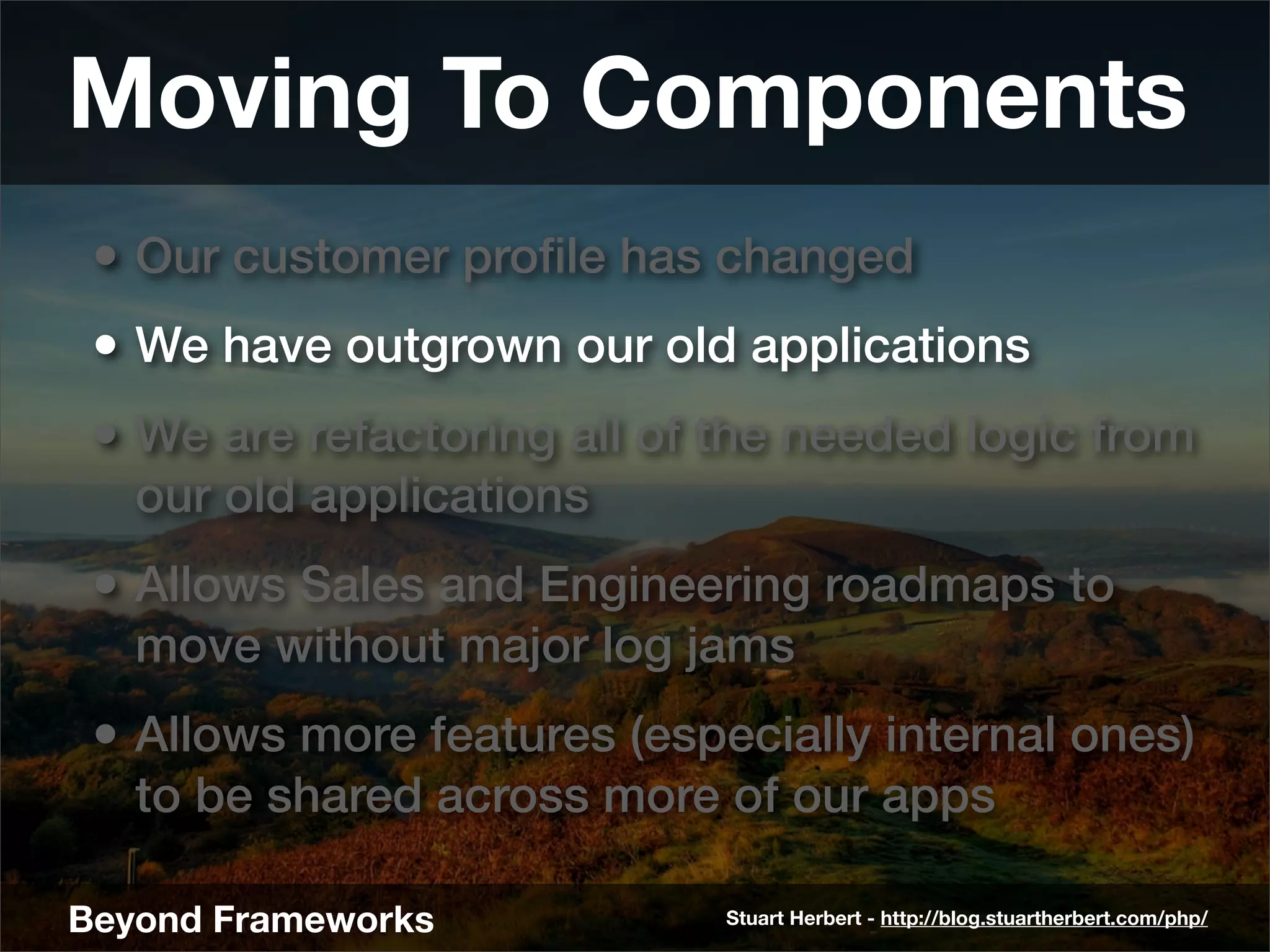 Moving To Components
 • Our customer proﬁle has changed
 • We have outgrown our old applications
 • We are refactoring all of the needed logic from
   our old applications
 • Allows Sales and Engineering roadmaps to
   move without major log jams
 • Allows more features (especially internal ones)
   to be shared across more of our apps

Beyond Frameworks            Stuart Herbert - http://blog.stuartherbert.com/php/
 
