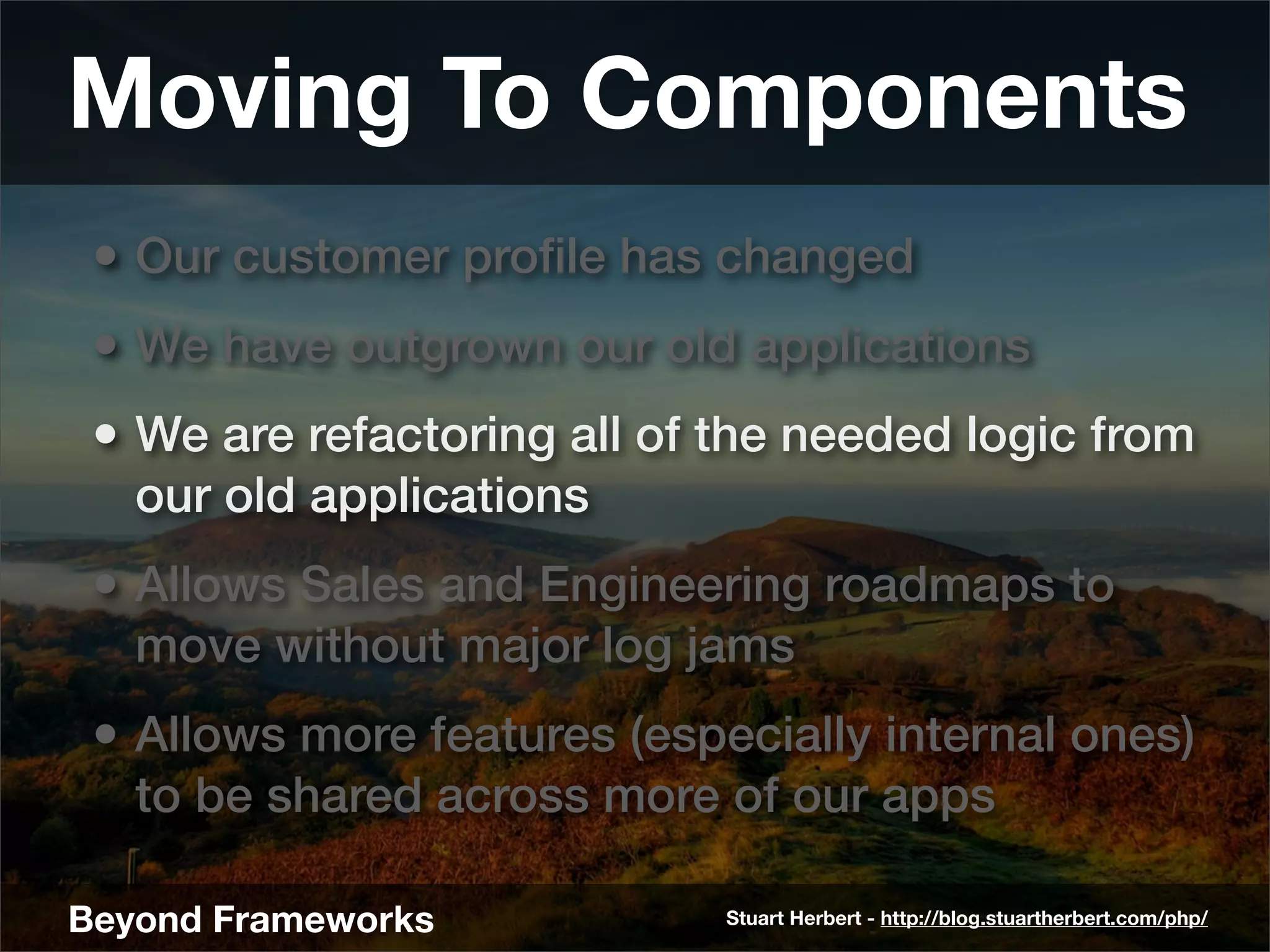 Moving To Components
 • Our customer proﬁle has changed
 • We have outgrown our old applications
 • We are refactoring all of the needed logic from
   our old applications
 • Allows Sales and Engineering roadmaps to
   move without major log jams
 • Allows more features (especially internal ones)
   to be shared across more of our apps

Beyond Frameworks            Stuart Herbert - http://blog.stuartherbert.com/php/
 