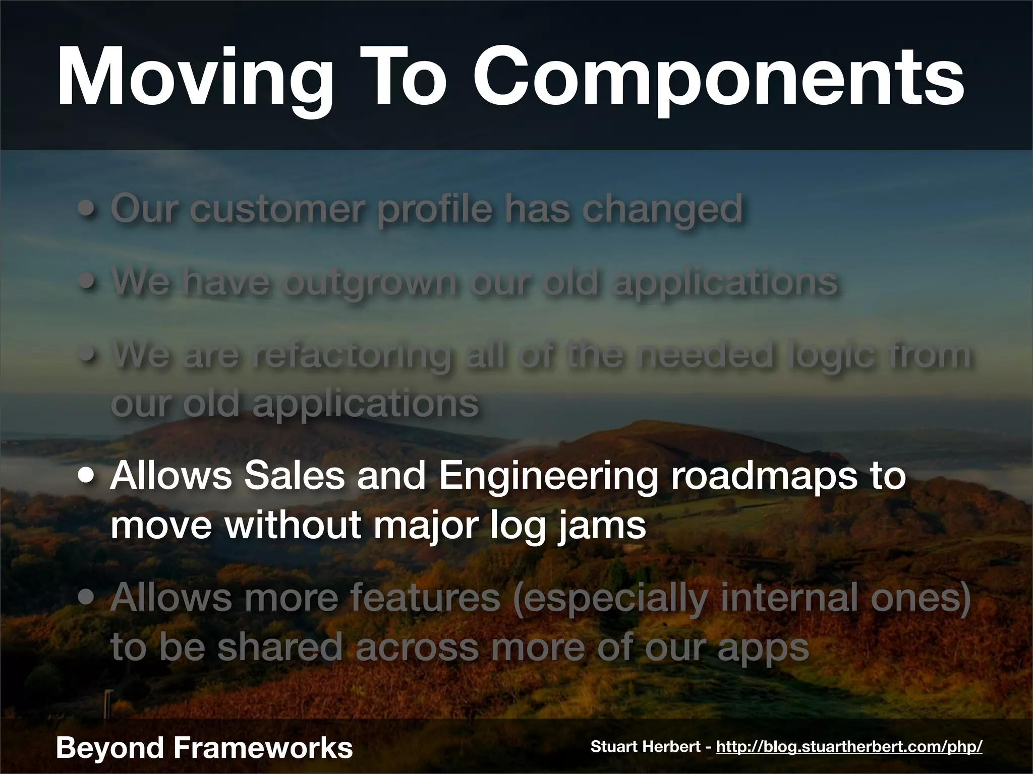 Moving To Components
 • Our customer proﬁle has changed
 • We have outgrown our old applications
 • We are refactoring all of the needed logic from
   our old applications
 • Allows Sales and Engineering roadmaps to
   move without major log jams
 • Allows more features (especially internal ones)
   to be shared across more of our apps

Beyond Frameworks            Stuart Herbert - http://blog.stuartherbert.com/php/
 