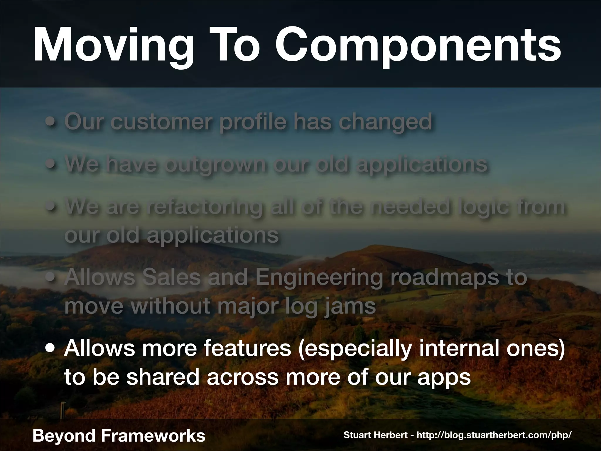 Moving To Components
 • Our customer proﬁle has changed
 • We have outgrown our old applications
 • We are refactoring all of the needed logic from
   our old applications
 • Allows Sales and Engineering roadmaps to
   move without major log jams
 • Allows more features (especially internal ones)
   to be shared across more of our apps

Beyond Frameworks            Stuart Herbert - http://blog.stuartherbert.com/php/
 