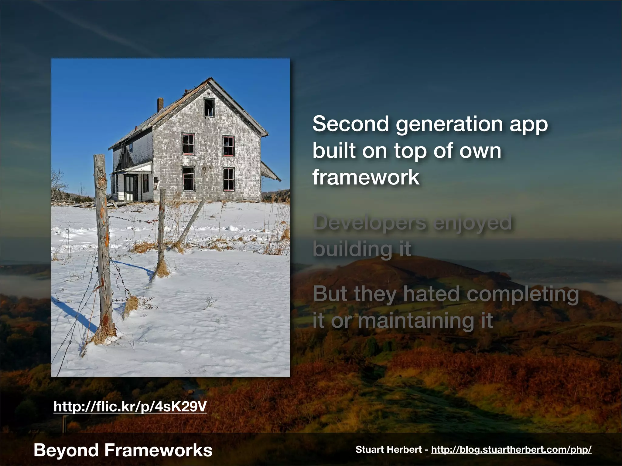 Second generation app
                          built on top of own
                          framework

                          Developers enjoyed
                          building it

                          But they hated completing
                          it or maintaining it


 http://ﬂic.kr/p/4sK29V


Beyond Frameworks             Stuart Herbert - http://blog.stuartherbert.com/php/
 