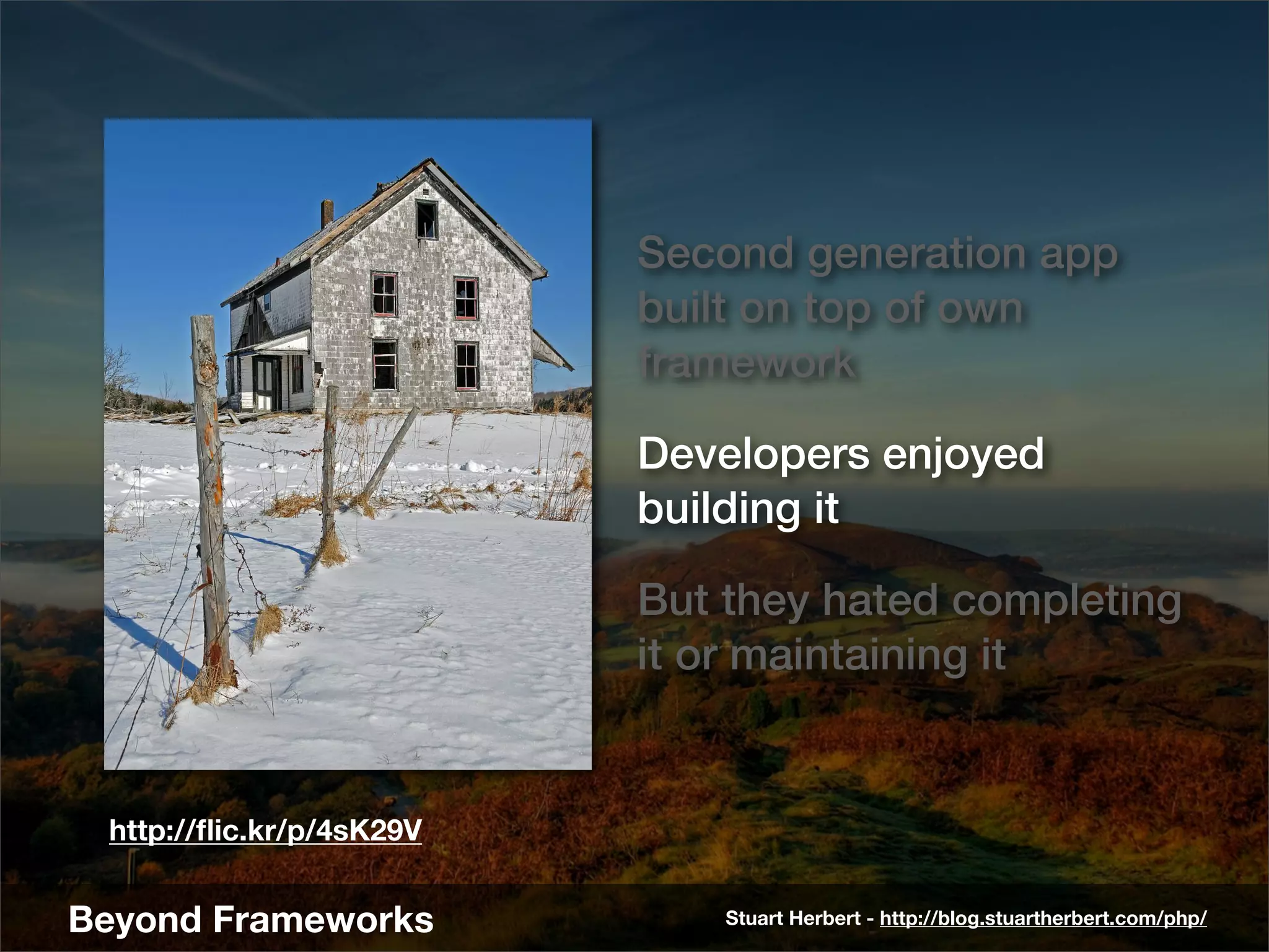 Second generation app
                          built on top of own
                          framework

                          Developers enjoyed
                          building it

                          But they hated completing
                          it or maintaining it


 http://ﬂic.kr/p/4sK29V


Beyond Frameworks             Stuart Herbert - http://blog.stuartherbert.com/php/
 