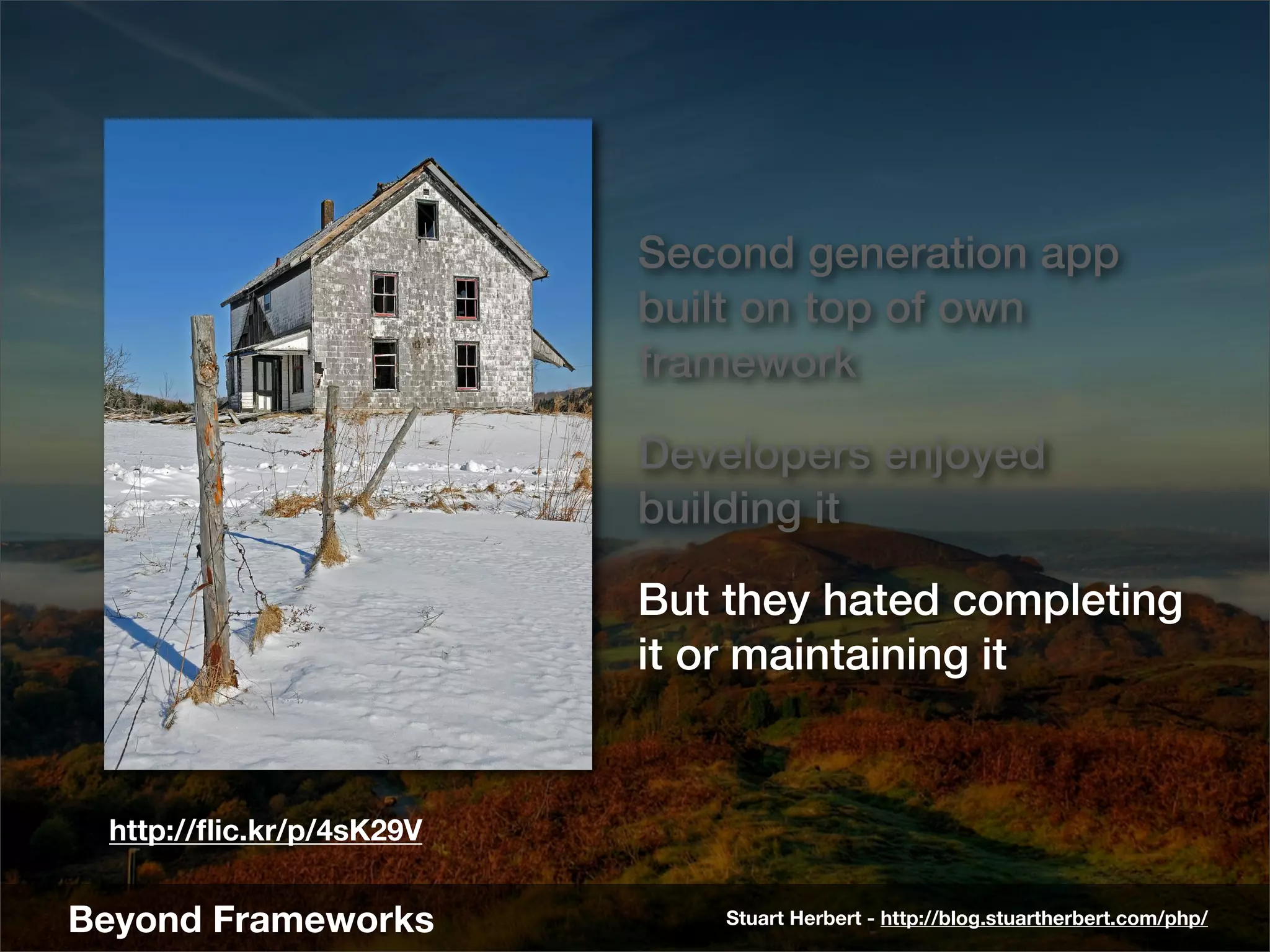 Second generation app
                          built on top of own
                          framework

                          Developers enjoyed
                          building it

                          But they hated completing
                          it or maintaining it


 http://ﬂic.kr/p/4sK29V


Beyond Frameworks             Stuart Herbert - http://blog.stuartherbert.com/php/
 