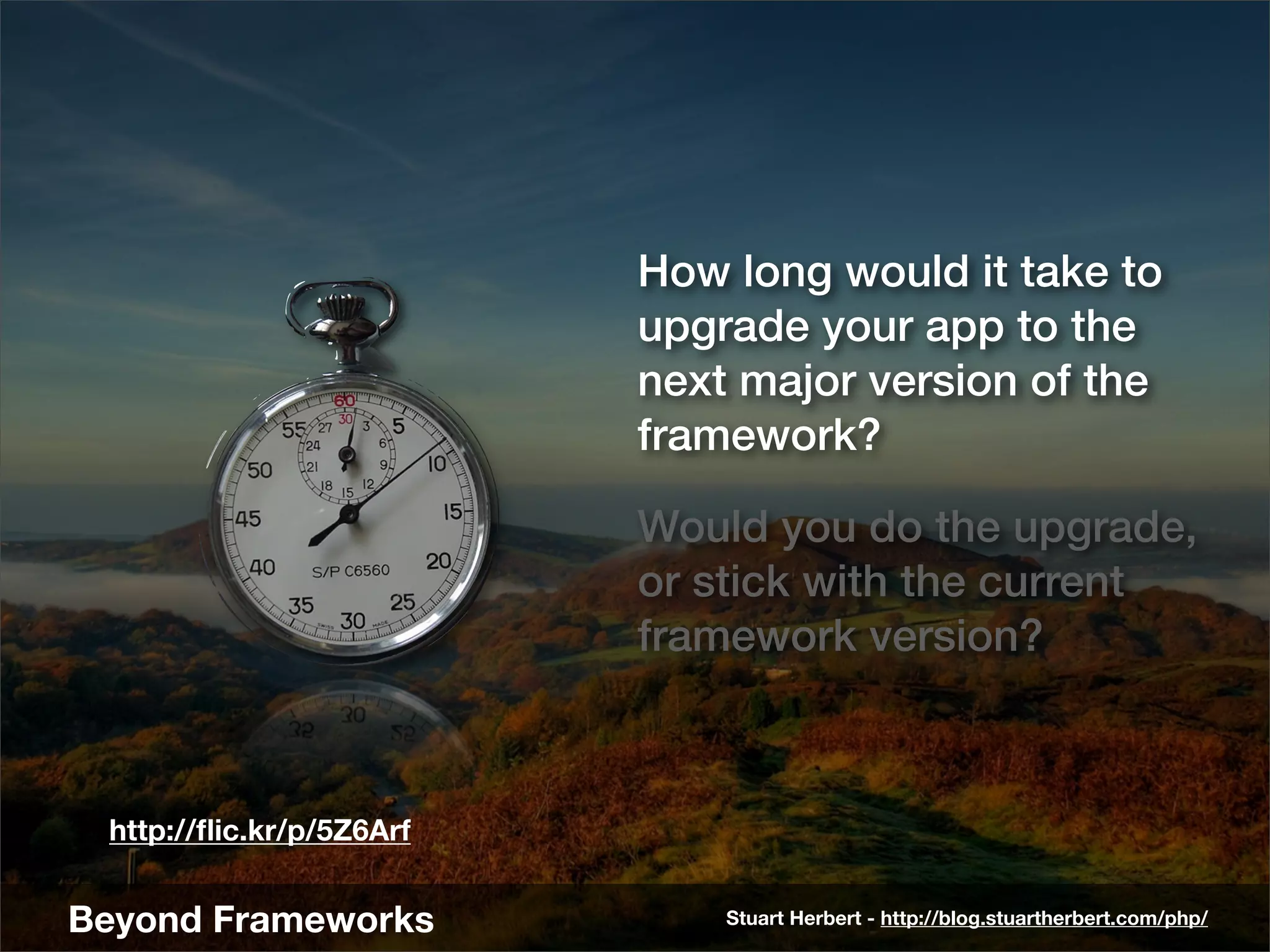 How long would it take to
                          upgrade your app to the
                          next major version of the
                          framework?

                          Would you do the upgrade,
                          or stick with the current
                          framework version?



 http://ﬂic.kr/p/5Z6Arf


Beyond Frameworks             Stuart Herbert - http://blog.stuartherbert.com/php/
 