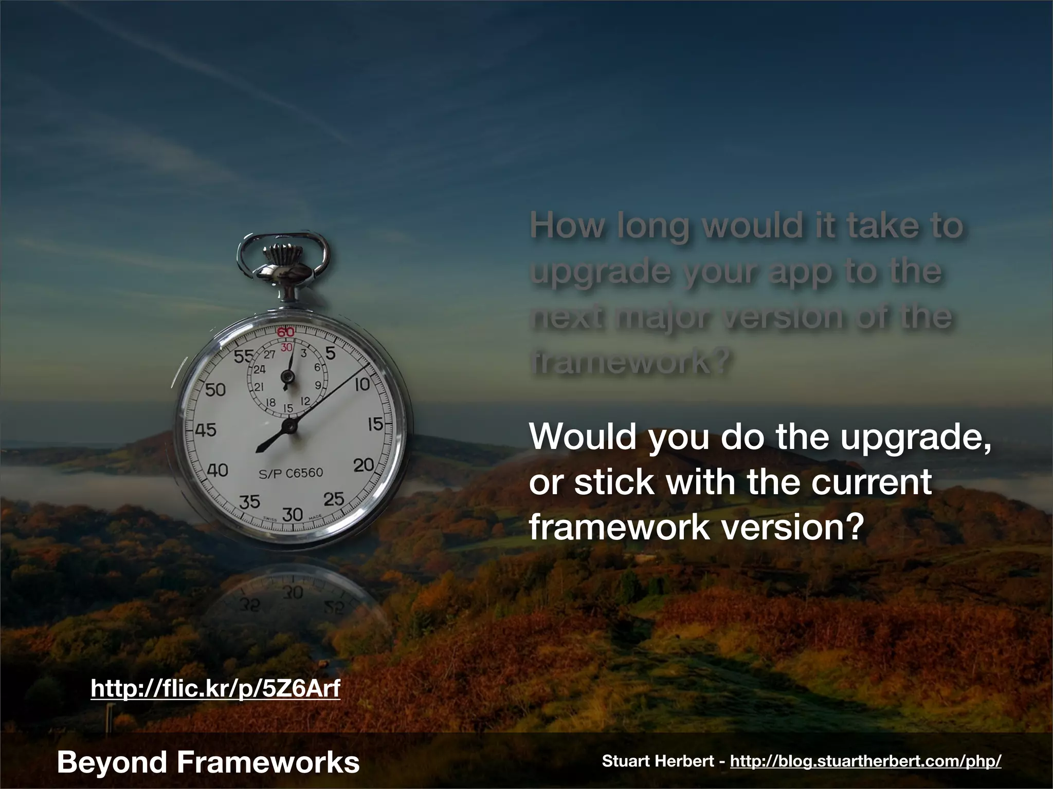 How long would it take to
                          upgrade your app to the
                          next major version of the
                          framework?

                          Would you do the upgrade,
                          or stick with the current
                          framework version?



 http://ﬂic.kr/p/5Z6Arf


Beyond Frameworks             Stuart Herbert - http://blog.stuartherbert.com/php/
 