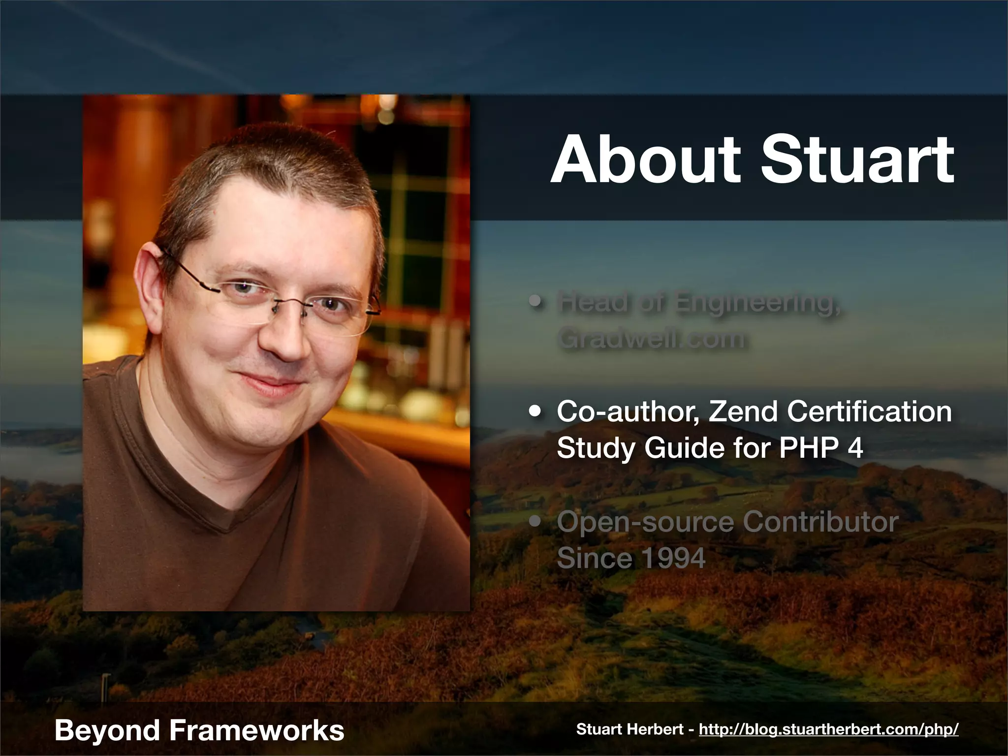 About Stuart
                    • Head of Engineering,
                      Gradwell.com

                    • Co-author, Zend Certiﬁcation
                      Study Guide for PHP 4

                    • Open-source Contributor
                      Since 1994




Beyond Frameworks      Stuart Herbert - http://blog.stuartherbert.com/php/
 
