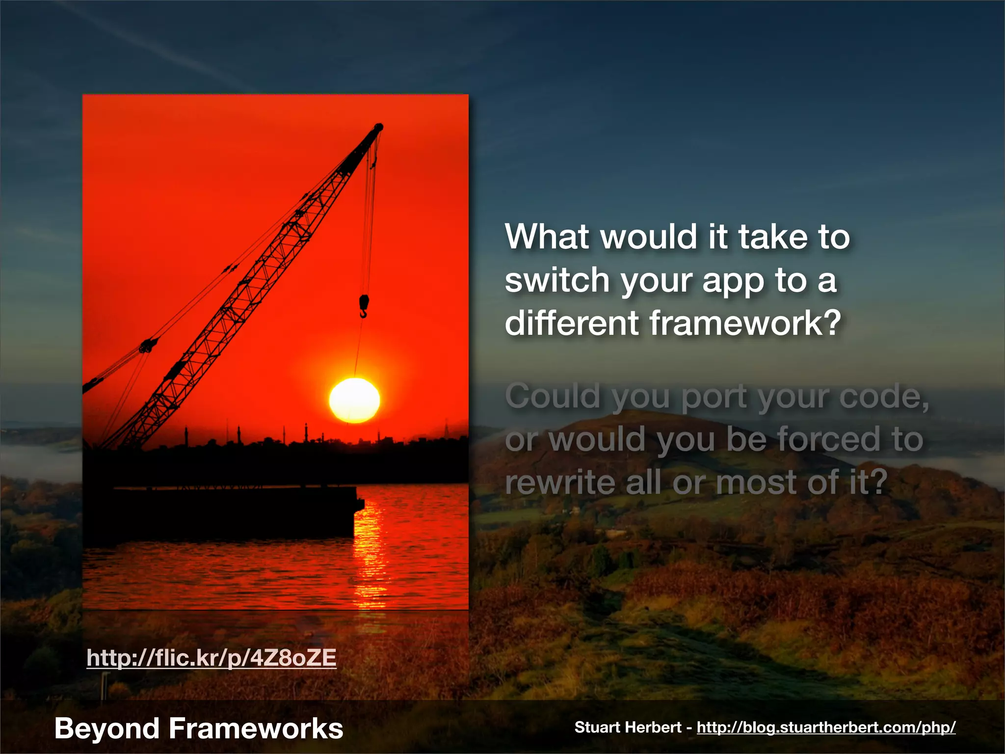What would it take to
                          switch your app to a
                          different framework?

                          Could you port your code,
                          or would you be forced to
                          rewrite all or most of it?



 http://ﬂic.kr/p/4Z8oZE


Beyond Frameworks             Stuart Herbert - http://blog.stuartherbert.com/php/
 
