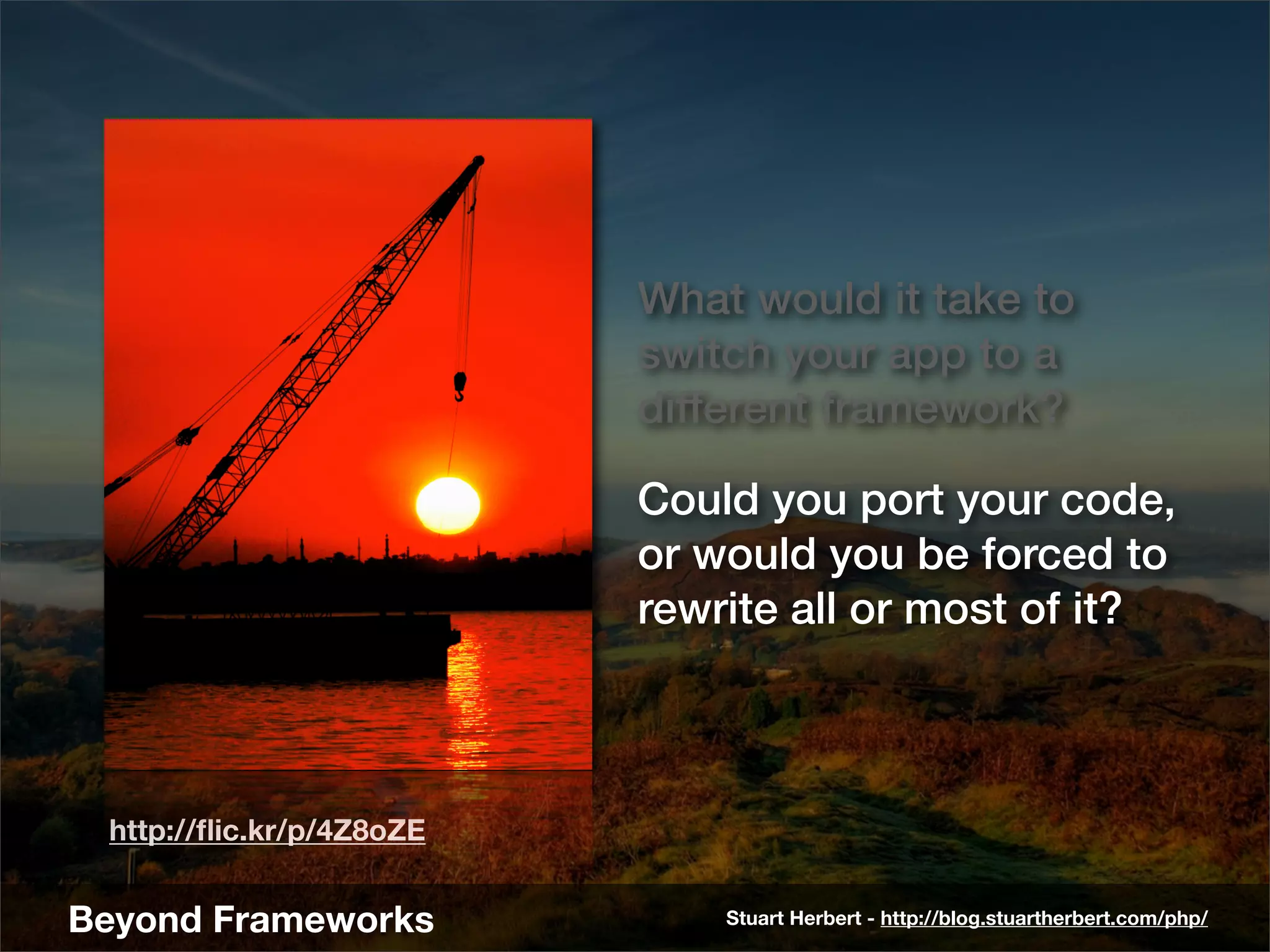 What would it take to
                          switch your app to a
                          different framework?

                          Could you port your code,
                          or would you be forced to
                          rewrite all or most of it?



 http://ﬂic.kr/p/4Z8oZE


Beyond Frameworks             Stuart Herbert - http://blog.stuartherbert.com/php/
 